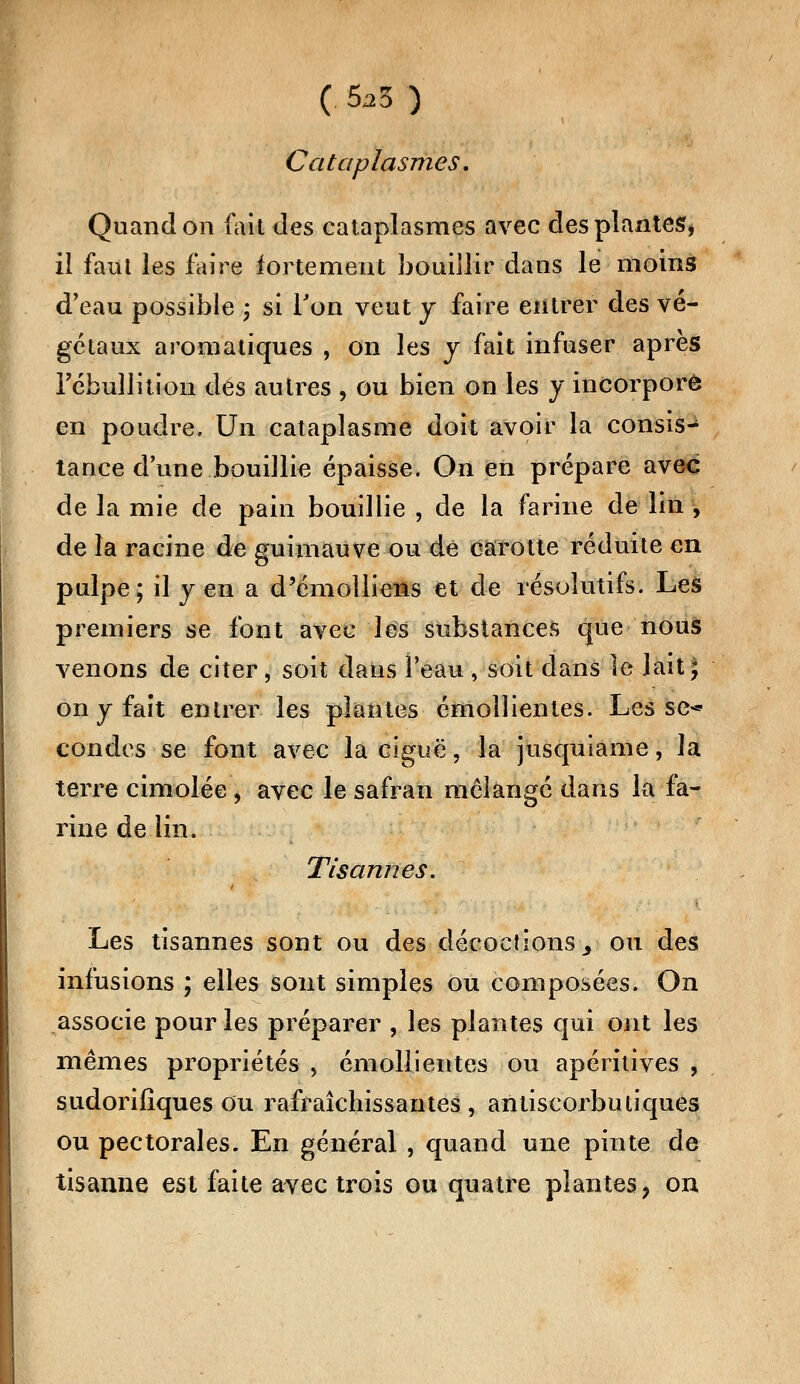 ( 5^3 ) Cataplasmes. Quand on fait des cataplasmes avec desplantes* il faut les faire fortement bouillir dans le moins d'eau possible ; si Ton veut y faire entrer des vé- gétaux aromatiques , on les y fait infuser après Tcbullition dés autres , ou bien on les y incorpore en poudre. Un cataplasme doit avoir la consis- tance dune bouillie épaisse. On en prépare avec de la mie de pain bouillie , de la farine de lin -, de la racine de guimauve ou de carotte réduite en pulpe; il y en a d'émolliens et de résolutifs. Les premiers se font avec les substances que nous venons de citer, soit dans l'eau , soit dans le lait; on y fait entrer les plantes émolïientes. Les se-* condes se font avec la ciguë, la jusquiame, la terre cimolée , avec le safran mélangé dans la fa- rine de lin. Tisannes. Les tisannes sont ou des décoctions 3 ou des infusions ; elles sont simples ou composées. On associe pour les préparer , les plantes qui ont les mêmes propriétés , émolïientes ou apéritives , sudorifîques ou rafraîchissantes , antiscorbutiques ou pectorales. En général , quand une pinte de tisanne est faite avec trois ou quatre plantes, on