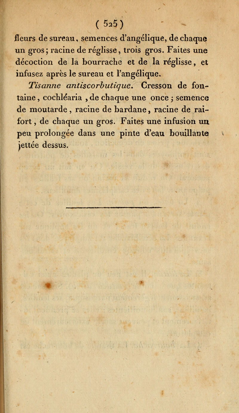 fleurs de sureau, semences d'angélique, de chaque un gros; racine de réglisse, trois gros. Faites une décoction de la bourrache et de la réglisse, et infusez après le sureau et Fangélique. Tisanne antiscorbutique. Cresson de fon- taine , cochléaria , de chaque une once ; semence de moutarde, racine de bardane, racine de rai- fort , de chaque un gros. Faites une infusion un peu prolongée dans une pinte d'eau bouillante jettée dessus.