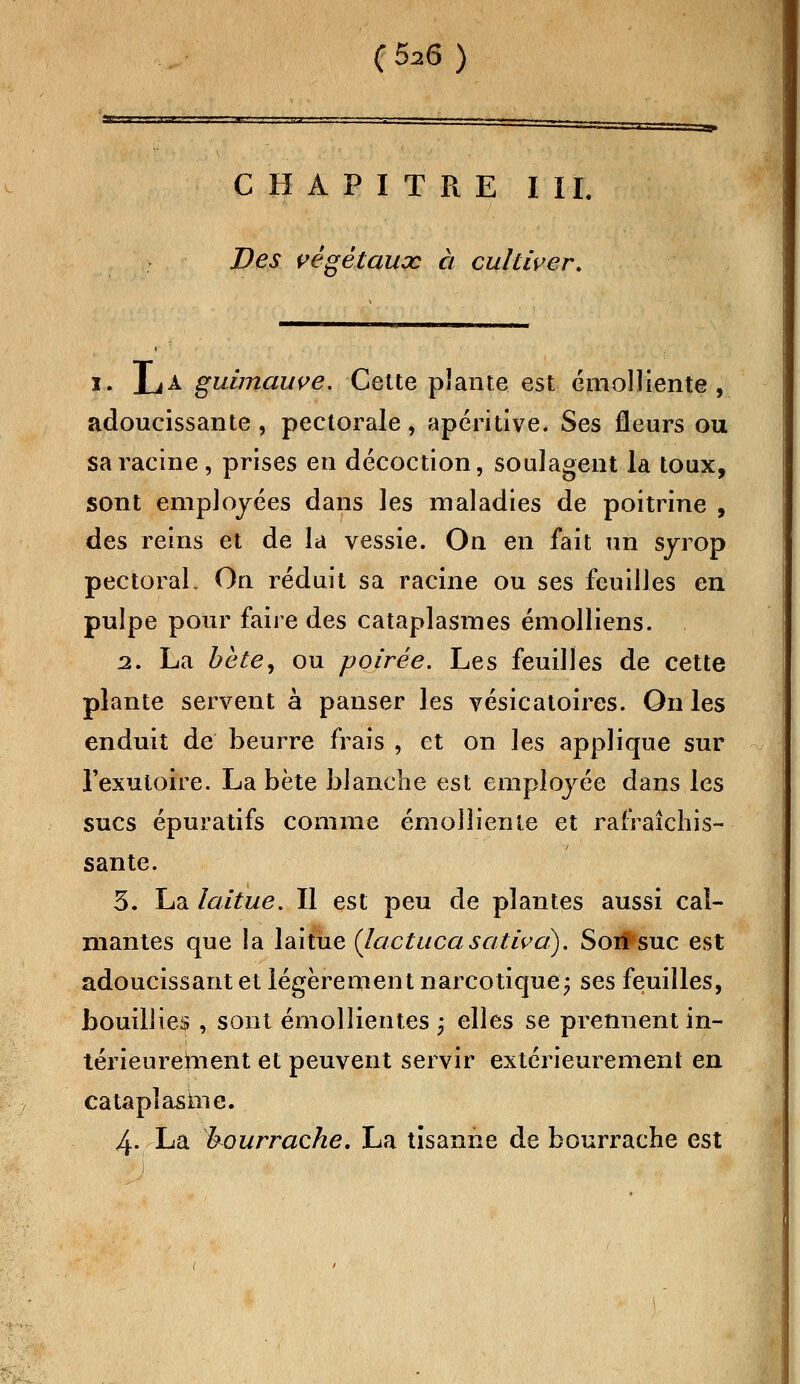 avij ■- .uc (626 ) CHAPITRE III. Des végétaux à cultiver. ï. La guimauve. Cette plante est émolliente, adoucissante , pectorale, apéritive. Ses fleurs ou sa racine, prises en décoction, soulagent la toux, sont employées dans les maladies de poitrine , des reins et de la vessie. On en fait un sjrop pectoral. On réduit sa racine ou ses feuilles en pulpe pour faire des cataplasmes émolliens. 2. La bète, ou poirée. Les feuilles de cette plante servent à panser les vésicatoires. On les enduit de beurre frais , et on ]es applique sur l'exutoire. La bète blanche est employée dans les sucs épuratifs comme émolliente et rafraîchis- sante. 3. La laitue. Il est peu de plantes aussi cal- mantes que la laitue {lactucasativa). Son suc est adoucissant et légèrement narcotique; ses feuilles, bouillies , sont émollientes ; elles se prennent in- térieurement et peuvent servir extérieurement en cataplasme. 4- La bourrache. La tisanne de bourrache est