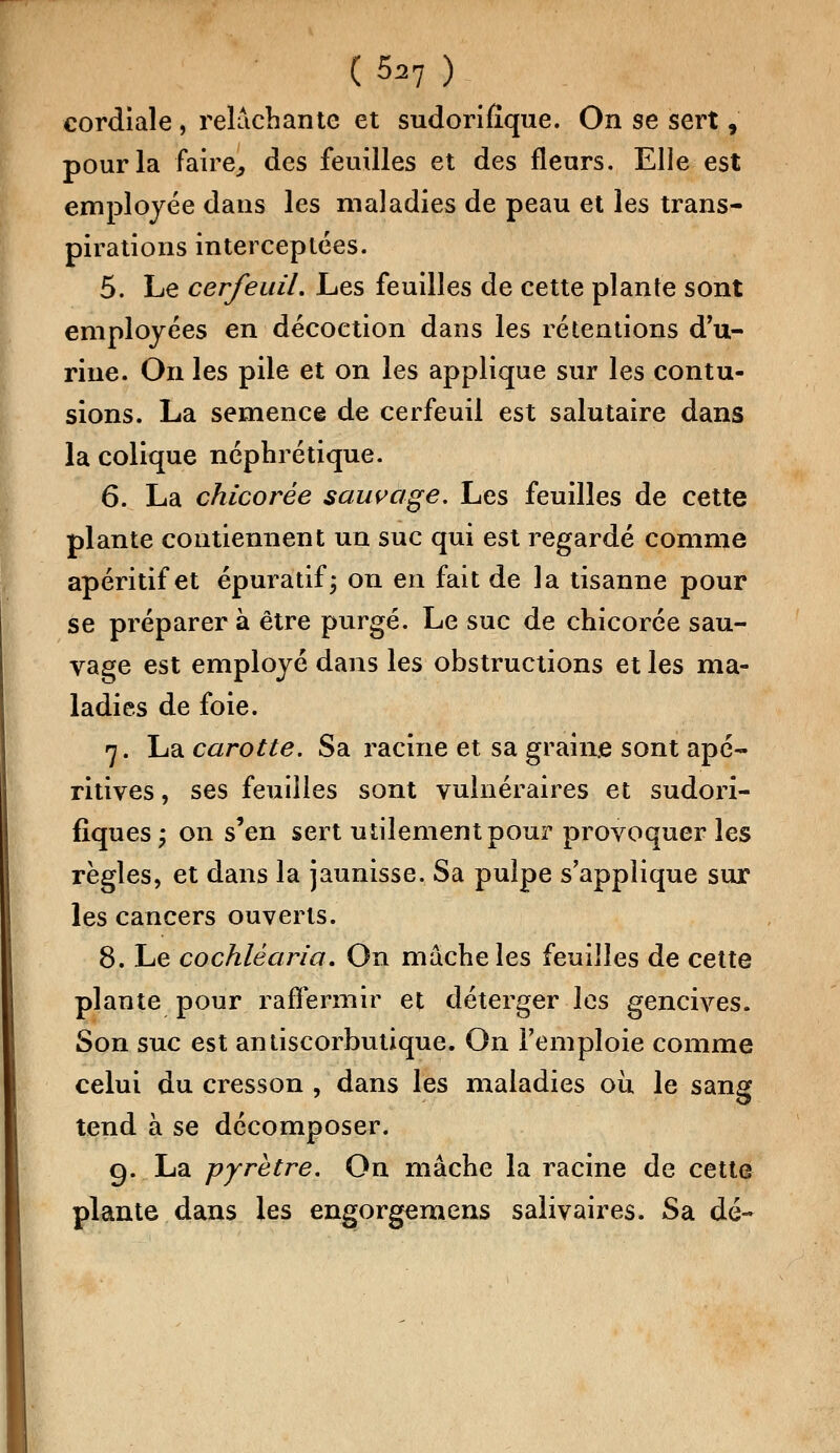 cordiale , relâchante et sudorifîque. On se sert, pour la faire., des feuilles et des fleurs. Elle est employée dans les maladies de peau et les trans- pirations interceptées. 5. Le cerfeuil. Les feuilles de cette plante sont employées en décoetion dans les rétentions d'u- rine. On les pile et on les applique sur les contu- sions. La semence de cerfeuil est salutaire dans la colique néphrétique. 6. La chicorée sauvage. Les feuilles de cette plante contiennent un suc qui est regardé comme apéritif et épuratif ; on en fait de la tisanne pour se préparer à être purgé. Le suc de chicorée sau- vage est employé dans les obstructions et les ma- ladies de foie. 7. La carotte. Sa racine et sa graine sont apé- ritives, ses feuilles sont vulnéraires et sudori- fîques ; on s'en sert utilement pour provoquer les règles, et dans la jaunisse. Sa pulpe s'applique sur les cancers ouverts. 8. Le cochlêaria. On mâche les feuilles de cette plante pour raffermir et déterger les gencives. Son suc est antiscorbutique. On l'emploie comme celui du cresson , dans les maladies où le sang tend à se décomposer. 9. La pyrètre. On mâche la racine de cette plante dans les engorgemens salivaires. Sa dé-
