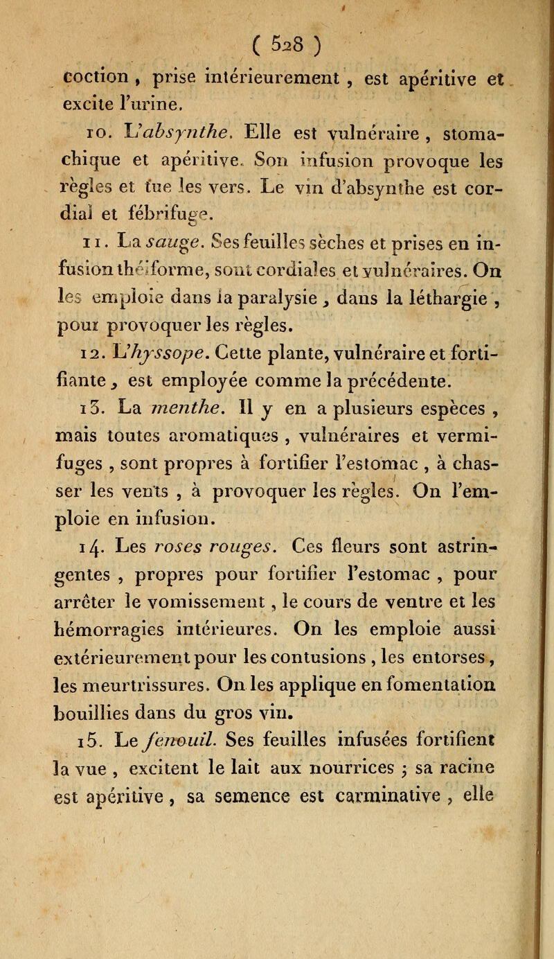 coction , prise intérieurement , est apéritive et excite l'urine. 10. Uabsynthe. Elle est vulnéraire , stoma- chique et apéritive. Son infusion provoque les règles et tue les vers. Le vin d'absynthe est cor- dial et fébrifuge. 11. La sauge. Ses feuilles sèches et prises en in- fusion théifbrme, sont cordiales et yulnéraires. On les emploie dans ia paralysie , dans la léthargie , poui provoquer les règles. 12. Uhyssope. Cette plante, vulnéraire et forti- fiante^ est employée comme la précédente. i3. La menthe. Il y en a plusieurs espèces , mais toutes aromatiques , vulnéraires et vermi- fuges , sont propres à fortifier l'estomac , à chas- ser les vents , à provoquer les règles. On l'em- ploie en infusion. 14. Les roses rouges. Ces fleurs sont astrin- gentes , propres pour fortifier l'estomac , pour arrêter le vomissement, le cours de ventre et les hémorragies intérieures. On les emploie aussi extérieurement pour les contusions , les entorses, les meurtrissures. On les applique en fomentation bouillies dans du gros vin. i5. Le fenouil. Ses feuilles infusées fortifient la vue , excitent le lait aux nourrices ; sa racine est apéritive, sa semence est carminatiye , elle