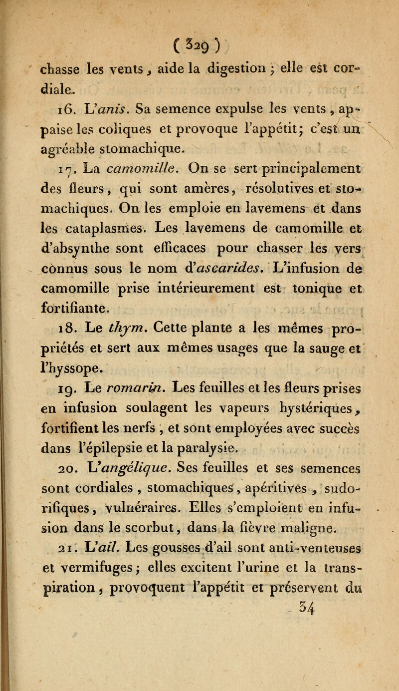 chasse les vents > aide la digestion ; elle est cor- diale. 16. Uanis. Sa semence expulse les vents , ap- paise les coliques et provoque l'appétit; c'est un agréable stomachique. in. La camomille. On se sert principalement des fleurs, qui sont amères, résolutives et sto- machiques. On les emploie en lavemens et dans les cataplasmes. Les lavemens de camomille et d'absynthe sont efficaces pour chasser les vers connus sous le nom à?ascarides. L'infusion de camomille prise intérieurement est tonique et fortifiante. 18. Le thym. Cette plante a les mêmes pro- priétés et sert aux mêmes usages que la sauge et l'hyssope. 19. Le romarin. Les feuilles et les fleurs prises en infusion soulagent les vapeurs hystériques ^ fortifient les nerfs , et sont employées avec succès dans l'épilepsie et la paralysie. 20. Xlangélique. Ses feuilles et ses semences sont cordiales , stomachiques, apéritivês > sudo- rifiques, vulnéraires. Elles s'emploient en infu- sion dans le scorbut, dans la fièvre maligne. 21. lïail. Les gousses d'ail sont anti-venteuses et vermifuges ; elles excitent l'urine et la trans- piration , provoquent l'appétit et préservent du . 54