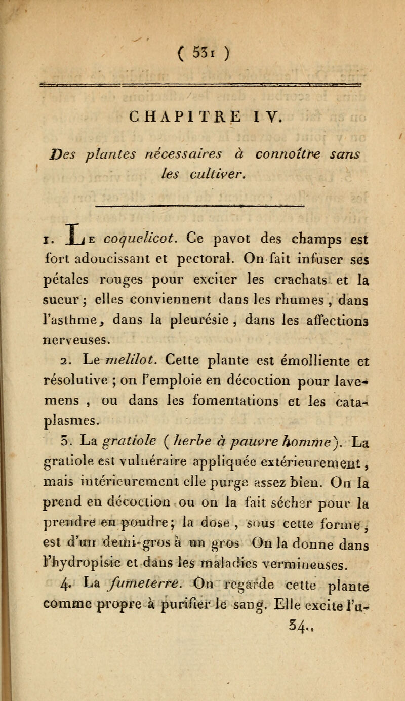 -\ -,-.- .1 j? CHAPITRE IV. Des plantes nécessaires à connotthe sans les cultiver. i. Jje coquelicot. Ce pavot des champs est fort adoucissant et pectoral. On fait infuser ses pétales ronges pour exciter les crachats et la sueur; elles conviennent dans les rhumes , dans l'asthme,, dans la pleurésie, dans les affections nerveuses, 2. Le melilot. Cette plante est émolliente et résolutive ; on l'emploie en décoction pour lave- ra ens , ou dans les fomentations et les cata- plasmes. 5. La gratiole ( herbe à pauvre homme). La gratlole est vulnéraire appliquée extérieurement, mais intérieurement elle purge assez bien. On la prend en décoction ou on la fait sécher pour la prendre en poudre; la dose, sous cette forme est d'un demi-gros à un gros On la donne dans Fhydropisie et dans les maladies vermineuses. 4, La fumeterre. On regarde cette plante comme propre k purifier le sang. Elle excite l'a- 54.. /