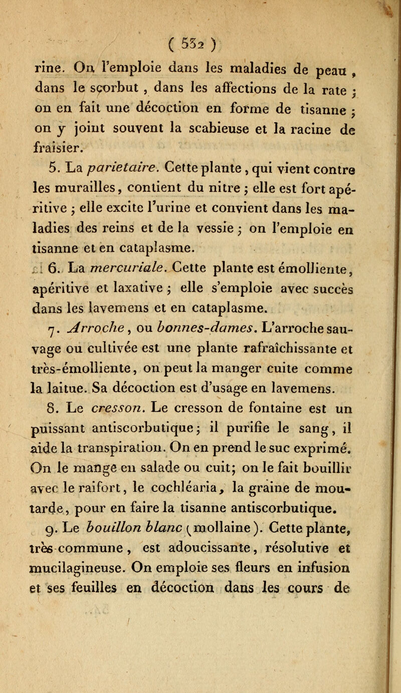 rîne. On l'emploie dans les maladies de peau , dans le scorbut , dans les affections de la rate • on en fait une décoction en forme de tisanne ; on y joint souvent la scabieuse et la racine de fraisier. 5. La pariétaire. Cette plante, qui vient contre les murailles, contient du nitre ; elle est fort apé- ritive ; elle excite l'urine et convient dans les ma- ladies des reins et de la vessie ; on l'emploie en tisanne et en cataplasme. ; : 6. La mercuriale. Cette plante est émolliente, apéritive et laxative ; elle s'emploie avec succès dans les lavemens et en cataplasme. 7. Arroche, ou bonnes-dames, L'arroche sau- vage ou cultivée est une plante rafraîchissante et très-émolliente, on peut la manger cuite comme la laitue. Sa décoction est d'usage en lavemens. 8. Le cresson. Le cresson de fontaine est un puissant antiscorbutique\ il purifie le sang, il aide la transpiration. On en prend le suc exprimé. On le mange en salade ou cuit; on le fait bouillir avec le raifort, le cochîéaria, la graine de mou- tarde , pour en faire la tisanne antiscorbutique. 9. Le bouillon blanc ^mollaine). Cette plante, très commune, est adoucissante, résolutive et mucilagineuse. On emploie ses fleurs en infusion et ses feuilles en décoction dans les cours de