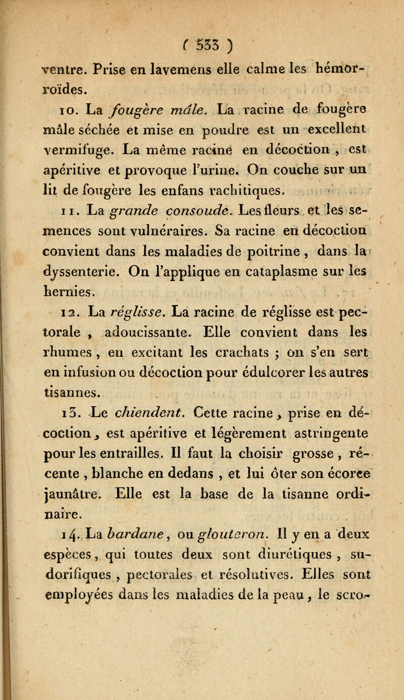 ventre. Prise en lavemens elle calme les hémor- roïdes. 10. La fougère mâle. La racine de fougère niâle séchée et mise en poudre est un excellent vermifuge. La même racine en décoction , est apéritive et provoque l'urine. On couche sur un lit de fougère les enfans rachitiques. ii. La grande consolide. Les fleurs et les se- mences sont vulnéraires. Sa racine en décoction convient dans les maladies de poitrine , dans la djssenterie. On l'applique en cataplasme sur les hernies. 12. La réglisse. La racine de réglisse est pec- torale , adoucissante. Elle convient dans les rhumes , en excitant les crachats ; on s'en sert en infusion ou décoction pour édulcorer les autres tisannes. i5. Le chiendent. Cette racine > prise en dé- coction y est apéritive et légèrement astringente pour les entrailles. Il faut la choisir grosse, ré- cente , blanche en dedans , et lui ôter son écorce jaunâtre. Elle est la base de la tisanne ordi- naire. 14. La bardane, ou gloutoron. Il y en a deux espèces, qui toutes deux sont diurétiques , su- dorifiques , pectorales et résolutives. Elles sont employées dans les maladies de la peau, le scro^
