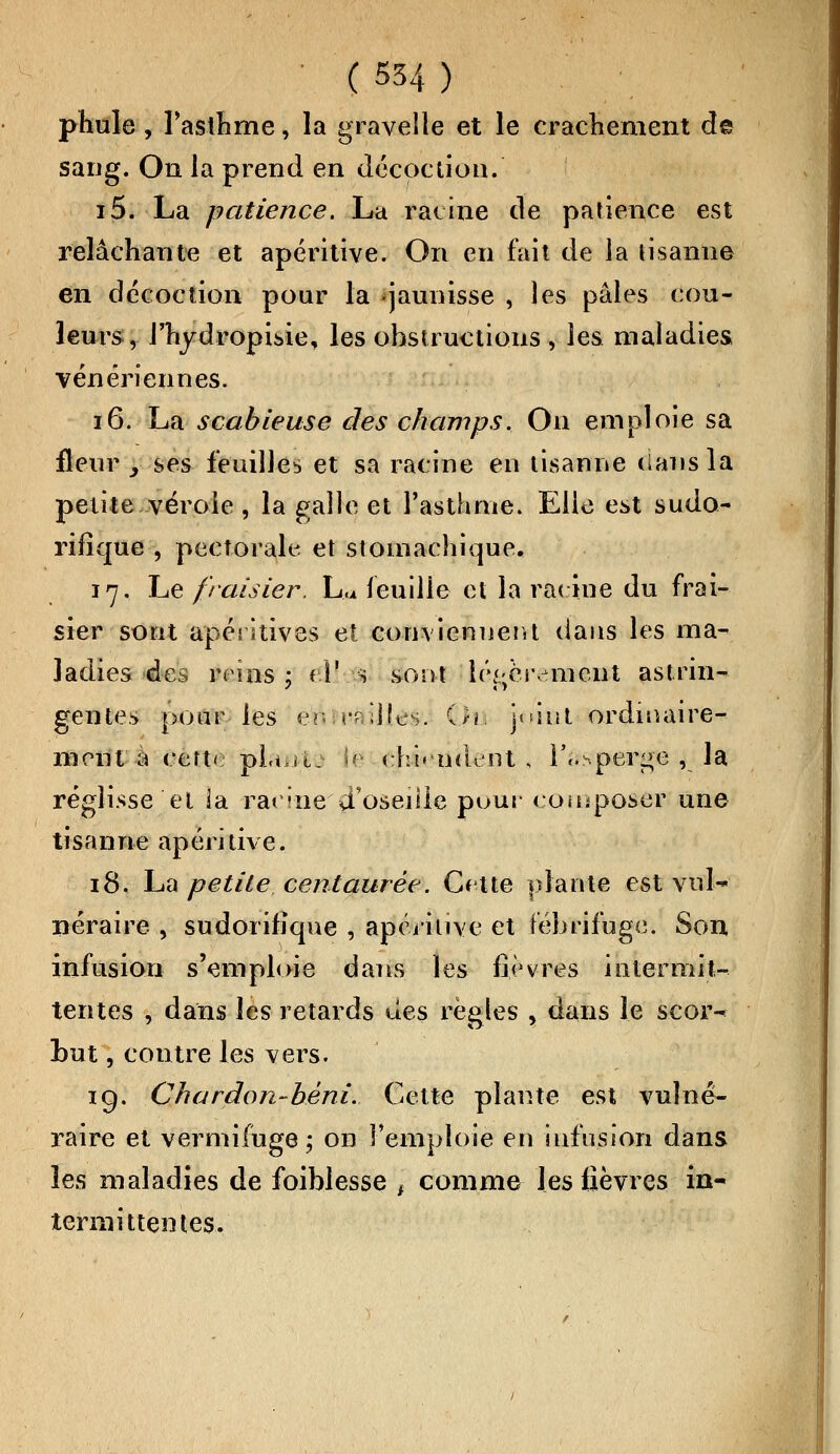 phule, l'asthme, la gravelle et le crachement de sang. On la prend en décoction. i5. La patience. La racine de patience est relâchante et apéritive. On en fait de la tisanne en décoction pour la «jaunisse , les pâles cou- leurs, J'hydropisie, les ohstructions , les maladies vénériennes. 16. La scabieuse des champs. On emploie sa fleur _, ses feuilles et sa racine en tisanne dans la petite vérole , la galle et l'asthme. Elle est sudo- rifîque , pectorale et stomachique, 17. Le fraisier. Lu feuille et la racine du frai- sier sont apérstives et conviennent dans les ma- ladies des, reins ; fY s sont là&hrem&ut astrin- gentes pour les en .rr.llles. On joint ordinaire- ment a certi pieu le chi» ndi nt , l'^perge v la réglisse et la racine d'oseille pour coinposer une tisanne apéritive. 18. La petite centaurée. Cette plante est vnl-' néraire , sudorifiqne , apéritive et fébrifuge. Son infusion s'emploie dans les fièvres intermit- tentes , dans les retards des règles > dans le scor- but , contre les vers. 19. Chardon-béni. Cette plante est vulné- raire et vermifuge; on l'emploie en ûifusîon dans les maladies de foiblesse f comme les fièvres in- termittentes.