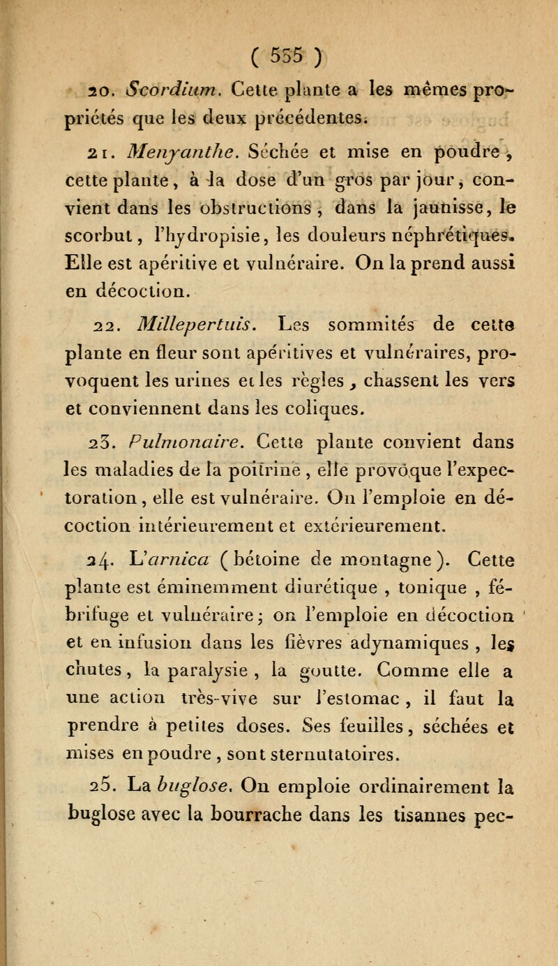 20. Scordlum. Cette plante a les mêmes pro*- priétés que les deux précédentes; 21. Menyanthc. Séchée et mise en poudre, cette plante, à la dose d'un gros par jour, con- vient dans les obstructions , dans la jaunisse, le scorbut, rhydropisie, les douleurs néphrétiques* Elle est apéritive et vulnéraire. On la prend aussi en décoction. 22. Millepertuis. Les sommités de cette plante en fleur sont ape'ritives et vulnéraires, pro- voquent les urines et les règles , chassent les vers et conviennent dans les coliques. 23. Pulmonaire. Cette plante convient dans les maladies de la poitrine , elle provoque l'expec- toration , elle est vulnéraire. On l'emploie en dé- coction intérieurement et extérieurement. 24- LY/mica ( bétoine de montagne ). Cette plante est éminemment diurétique , tonique , fé- brifuge et vulnéraire j on l'emploie en décoction et en infusion dans les fièvres adynamiques , les chutes, la paralysie , la goutte. Comme elle a une action très-vive sur l'estomac , il faut la prendre à petites doses. Ses feuilles, séchées et mises en poudre , sont sternutatoires. 25. La buglose. On emploie ordinairement la buglose avec la bourrache dans les tisannes pec-
