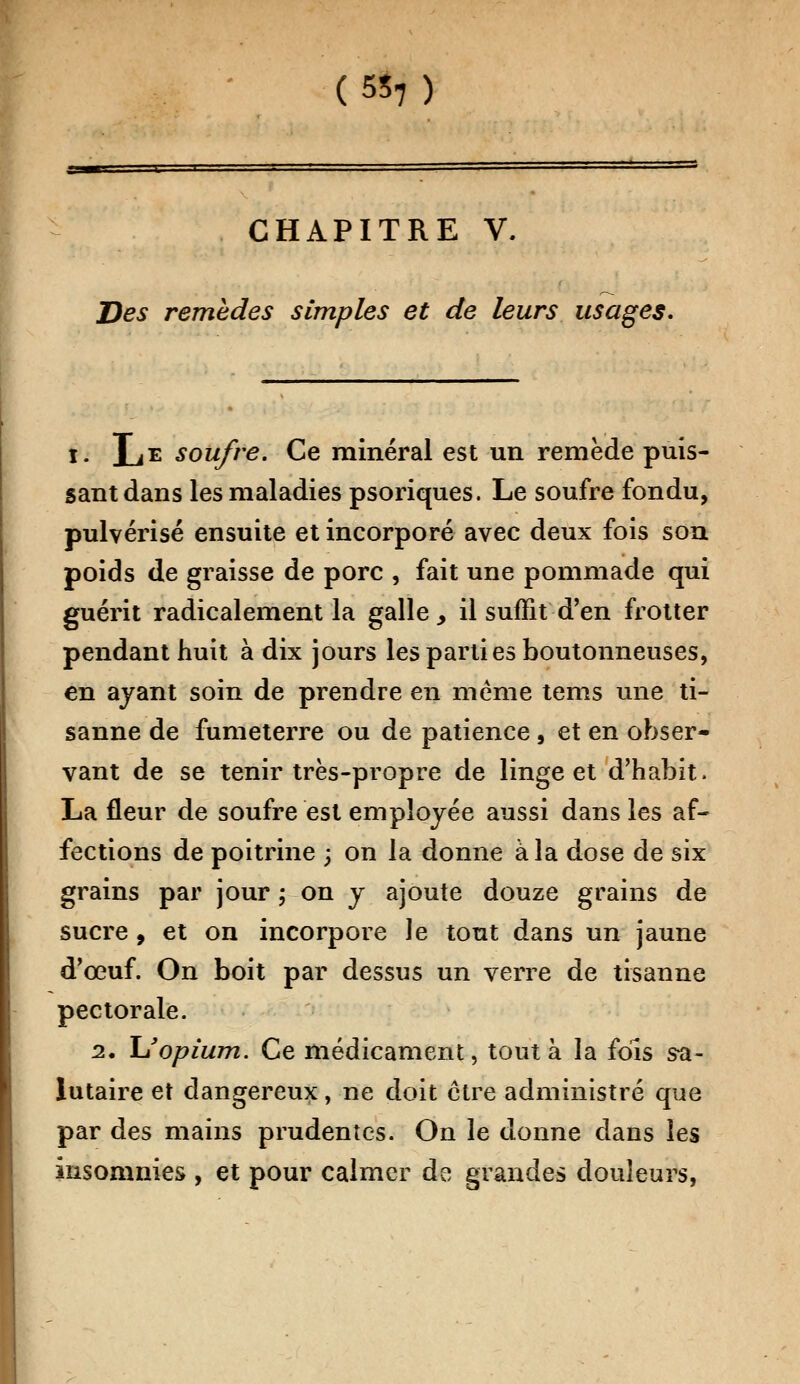 (5S7) CHAPITRE V. Des remèdes simples et de leurs usages. i. LE soufre. Ce minéral est un remède puis- sant dans les maladies psoriques. Le soufre fondu, pulvérisé ensuite et incorporé avec deux fois son poids de graisse de porc , fait une pommade qui guérit radicalement la galle, il suffit d'en frotter pendant huit à dix jours les parti es boutonneuses, en ayant soin de prendre en même tems une ti- sanne de fumeterre ou de patience , et en obser- vant de se tenir très-propre de linge et d'habit. La fleur de soufre est employée aussi dans les af- fections de poitrine ; on la donne à la dose de six grains par jour ; on y ajoute douze grains de sucre , et on incorpore Je tout dans un jaune d'œuf. On boit par dessus un verre de tisanne pectorale. 2. 1/opium. Ce médicament, tout à la fols sa- lutaire et dangereux, ne doit être administré que par des mains prudentes. On le donne dans les insomnies , et pour calmer de grandes douleurs,
