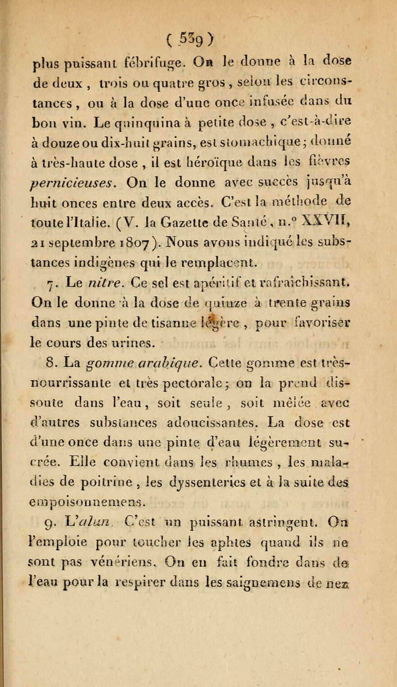plus puissant fébrifuge. Oa le donne à la dose de deux , trois ou quatre gros , selon les circons- tances , ou à la dose d'une once infusée dans du bon vin. Le quinquina à petite dose , c'est-à-dire à douze ou dix-huit grains, est stomachique; donné à très-haute dose , il est héroïque dans les fièvres pernicieuses. On le donne avec succès jusqu'à huit onces entre deux accès. C'est la méthode de toute l'Italie. (V. la Gazette de Santé , n.° XXVIÏ, 21 septembre 1807). Nous avons indiqué les subs- tances indigènes qui le remplacent. r. Le nitre. Ce sel est apéritif et rafraîchissant. On le donne à la dose de quinze à trente grains dans une pinte de tisanne fédère , pour favoriser le cours des urines. 8. La gomme arabique. Cette gomme est très- nourrissante et très pectorale; on la prend dis- soute dans l'eau, soit seule, soit mêlée avec d'autres substances adoucissantes. La dose est d'une once dans une pinte d'eau légèrement su- crée. Elle convient dans les rhumes , les mala- dies de poitrine , les djssenteries et à la suite des e mpoison nemens. 9. Uaïan. C'est un puissant astringent. On l'emploie pour toucher les aphtes quand ils ne sont pas vénériens. On eu fait fondre dans det l'eau pour la respirer dans les saignemens de nea