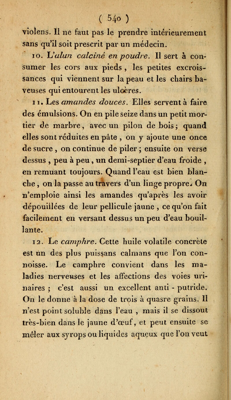 vioîens. Il ne faut pas le prendre intérieurement sans qu'il soit prescrit par un médecin. 10. Ualun calciné en poudre. Il sert à con- sumer les cors aux pieds , les petites excrois- sances qui viennent sur la peau et les chairs ba- veuses qui entourent les ulcères. 11. Les amandes douces. Elles servent à faire des émulsions. On en pile seize dans un petit mor- tier de marbre, avec un pilon de bois ; quand elles sont réduites en pâte , on y ajoute une once de sucre , on continue de piler ; ensuite on verse dessus , peu à peu, un demi-septier d'eau froide , en remuant toujours. Quand l'eau est bien blan- che , on la passe au travers d'un linge propre^ On n'emploie ainsi les amandes qu'après les avoir dépouillées de leur pellicule jaune , ce qu'on fait facilement en versant dessus un peu d'eau bouil- lante. 12. Le camphre. Cette huile volatile concrète est un des plus puissans caïmans que l'on con- noisse. Le camphre convient dans les ma- ladies nerveuses et les affections des voies uri- naires ; c'est aussi un excellent anti - putride. On le donne à la dose de trois à quasre grains. 11 n'est point soluble dans l'eau , mais il se dissout très-bien dans le jaune d'œuf, et peut ensuite se mêler aux syrops ou liquides aqueux que l'on veut
