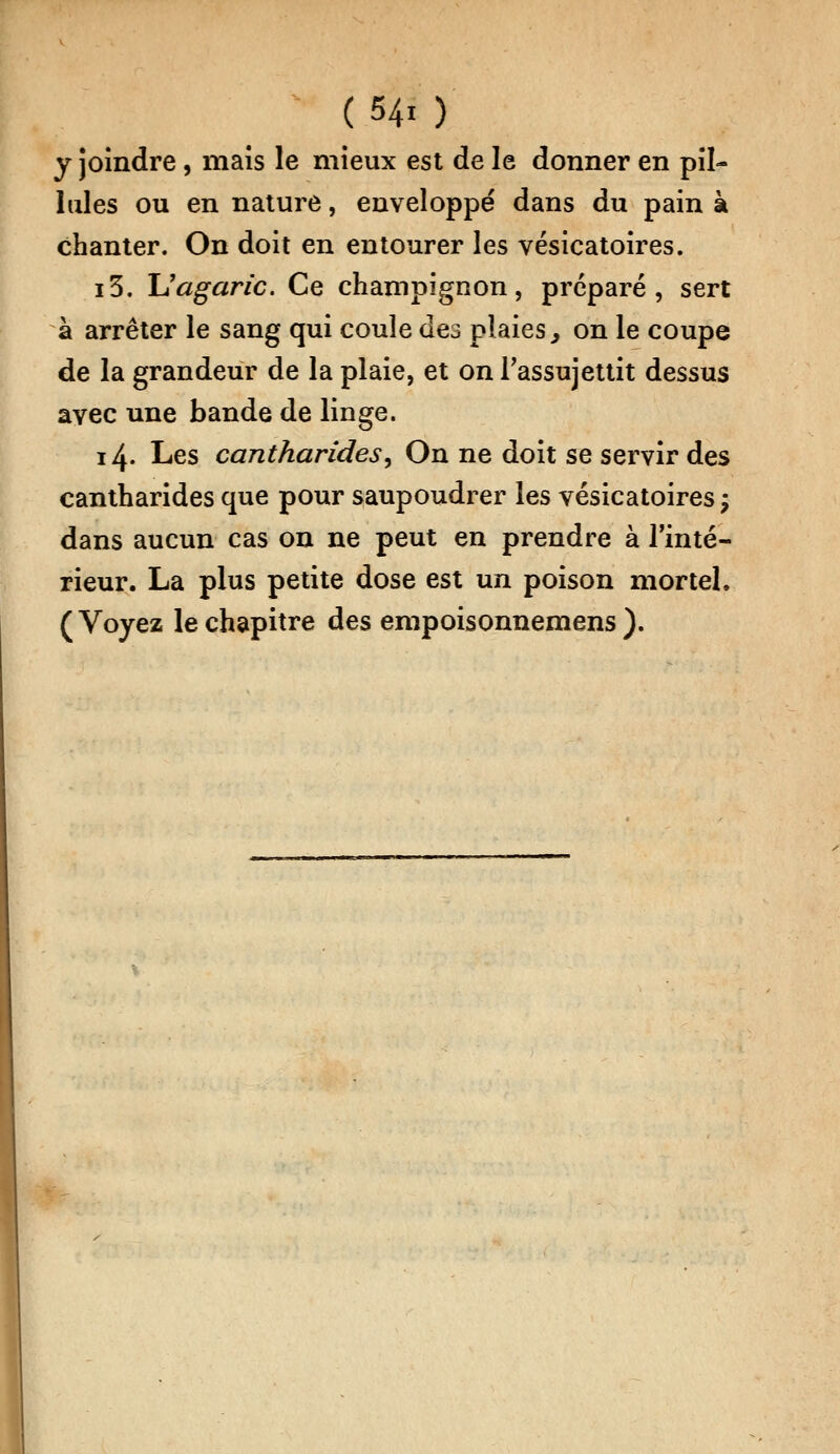 y joindre, maïs le mieux est de le donner en pil- lules ou en nature, enveloppé dans du pain à chanter. On doit en entourer les vésicatoires. i3. Uagaric. Ce champignon, préparé, sert à arrêter le sang qui coule des plaies, on le coupe de la grandeur de la plaie, et on l'assujettit dessus ayec une bande de linge. 14. Les cantharidesy On ne doit se servir des cantharides que pour saupoudrer les vésicatoires ; dans aucun cas on ne peut en prendre à l'inté- rieur. La plus petite dose est un poison mortel. (Voyez le chapitre des empoisonnemens ).