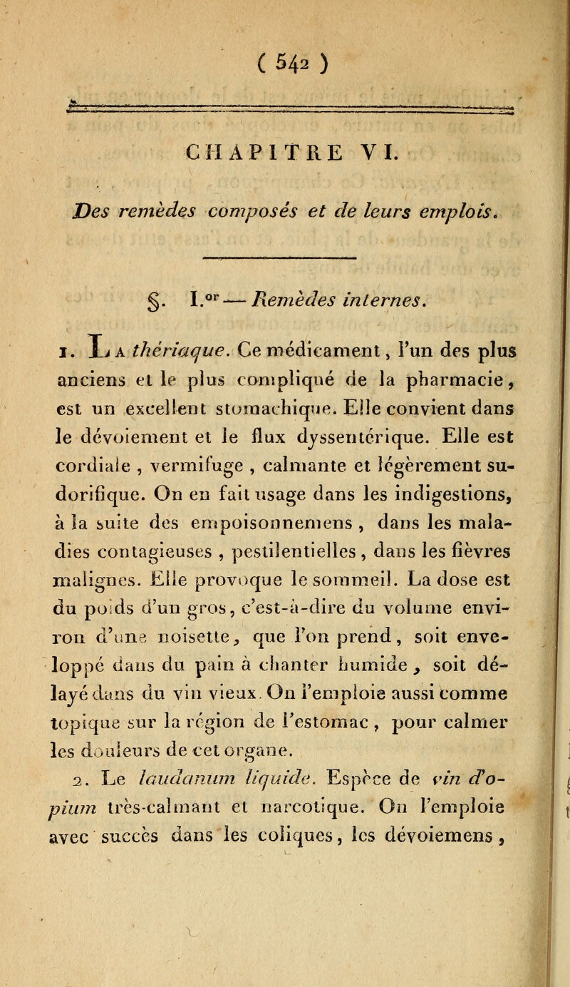 *_,_»< * - . , , —«*_* j-. ■ . , . .. *. _.-— - ... . . | . ii.- CHAPITRE VI. Des remèdes composés et de leurs emplois. §. I.or — Remèdes internes. l. jLi a thériac/ue. Ce médicament, l'un des plus anciens et le plus compliqué de la pharmacie, est un excellent stomachique. Elle convient dans le dévotement et le flux dyssentérique. Elle est cordiale , vermifuge , calmante et légèrement su- dorifique. On en fait usage dans les indigestions, à la suite des empoisonnemens , dans les mala- dies contagieuses , pestilentielles , dans les fièvres malignes. Elle provoque le sommeil. La dose est du poids d'un gros, c'est-à-dire du volume envi- ron d'une noisette, que l'on prend, soit enve- loppé dans du pain à chanter humide , soit dé- layé dans du vin vieux. On l'emploie aussi comme topique sur la région de l'estomac , pour calmer les douleurs de cet organe. 2. Le laudanum liquide. Espèce de vin rfo~ pium très-calmant et narcotique. On l'emploie avec succès dans les coliques, les dévoiemens,