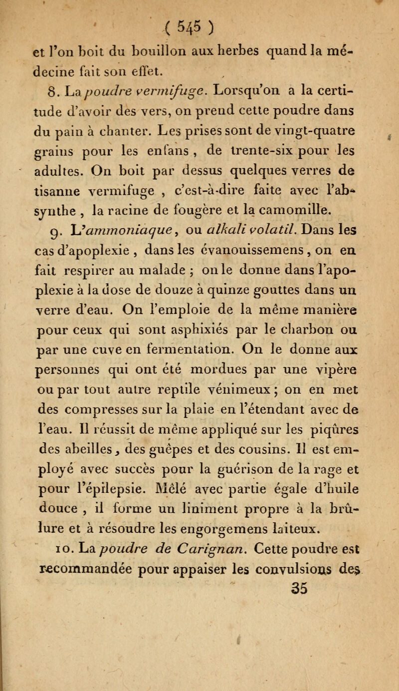 et l'on boit du bouillon aux herbes quand la mé- decine fait son effet. 8. ha poudre vermifuge. Lorsqu'on a la certi- tude d'avoir des vers, on prend cette poudre dans du pain à chanter. Les prises sont de vingt-quatre grains pour les en fans , de trente-six pour les adultes. On boit par dessus quelques verres de tisanne vermifuge , c'est-à-dire faite avec l'ab* synthe , la racine de fougère et la camomille. g. \Jammoniaquey ou aIkali volatil. Dans les cas d'apoplexie , dans les évanouissemens , on eu fait respirer au malade ; on le donne dans l'apo- plexie à la dose de douze à quinze gouttes dans un verre d'eau. On l'emploie de la même manière pour ceux qui sont asphixiés par le charbon ou par une cuve en fermentation. On le donne aux personnes qui ont été mordues par une vipère ou par tout autre reptile venimeux ; on en met des compresses sur la plaie en l'étendant avec de l'eau. Il réussit de même appliqué sur les piqûres des abeilles, des guêpes et des cousins. 11 est em- ployé avec succès pour la guérison de la rage et pour l'éprlepsie. Mêlé avec partie égale d'huile douce , il forme un liniment propre à la brû- lure et à résoudre les engorgemens laiteux. io. Iu& poudre de Carignan. Cette poudre est recommandée pour appaiser les convulsious des 35
