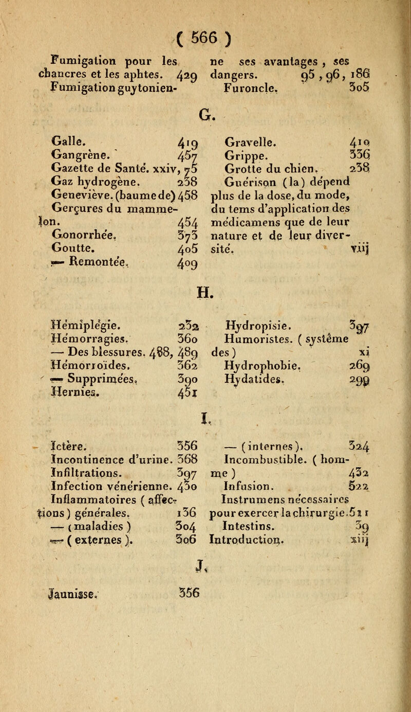 Fumigation pour les cbancres et les aphtes. 429 Fumigation guy tonien- ne ses avantages , ses dangers. Furoncle. q5 ,o6, 186 5o5 G. Galle. 4'9 Gangrène. 4^7 Gazette de Santé, xxiv, j5 Gaz hydrogène. 238 Geneviève, (baume de) 458 Gerçures du mamnie- $on. 454 Gonorrhée, 5^5 Goutte. 4°5 s— Remontée, 4°9 Gravelîe. 4I€* Grippe. 53Ç Grotte du chien. 23$ Guérison (la) de'pend plus de la dose, du mode, du tems d'application des médicamens que de leur nature et de leur diver- sité. Yiij H. Hémiplégie. 23a Hémorragies. 36o — Des blessures. 4$8? 4^9 Hémorroïdes. 562 «^Supprimées, 390 Hernies. 4*51 Hydropisie. 3^? Humoristes. ( système des ) xi Hydrophobie. 269 Hydatides, 29g» 1, ïctère. 556 Incontinence d'urine. 568 Infiltrations. 597 Infection vénérienne. 4^0 Inflammatoires ( aj3f«c? fions) générales. i56 — ( maladies ) 3o4 ^ ( externes |. 5o6 — (internes), 324 Incombustible. ( hom- me ) 4^2 Infusion. 622 Instrumens nécessaires pour exercer la chirurgie.5i 1 Intestins. 39 Introduction. xiij *J s Jaunisse. 356