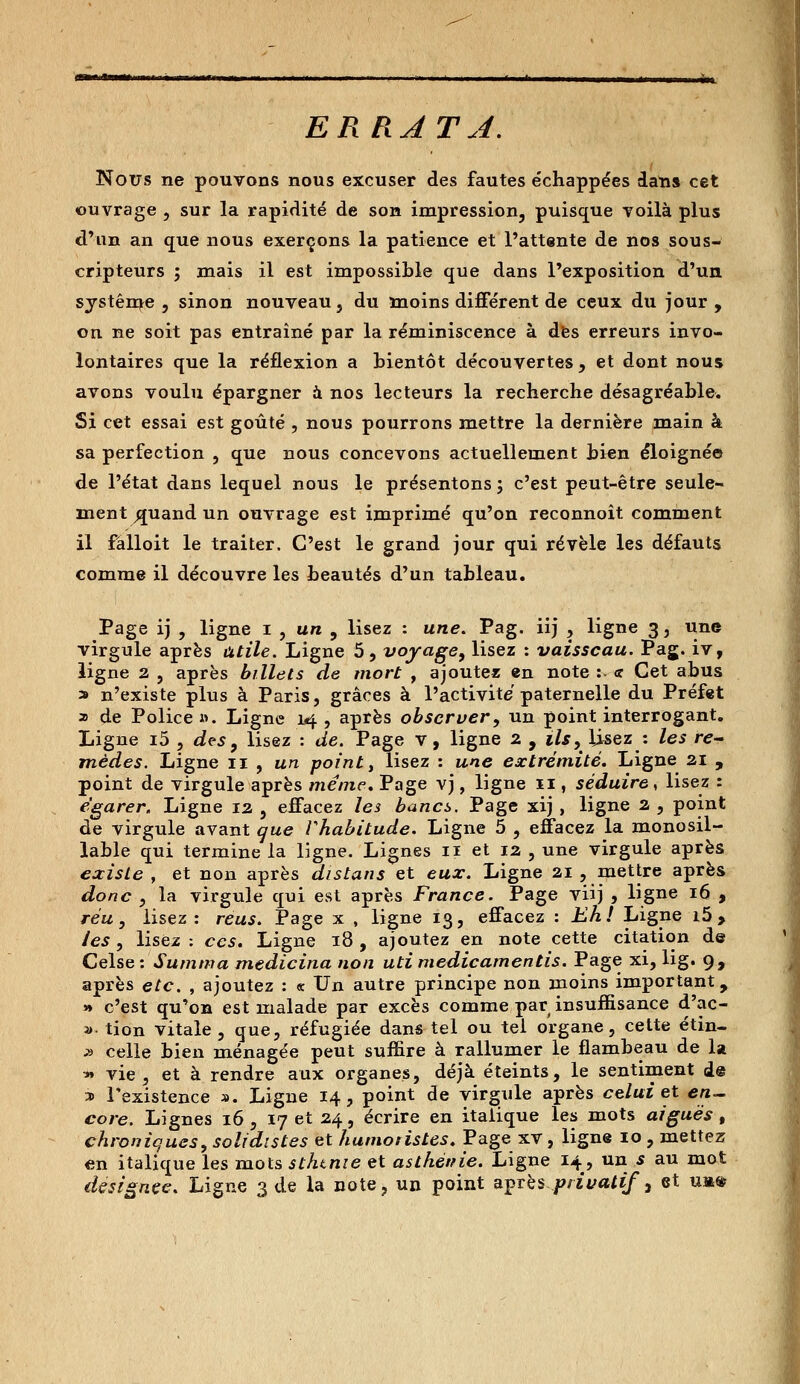 ERRAT J. Nous ne pouvons nous excuser des fautes échappées dans cet ouvrage , sur la rapidité de son impression, puisque yoilà plus d'un an que nous exerçons la patience et l'attente de nos sous- cripteurs ; mais il est impossible que dans l'exposition d'un système , sinon nouveau , du moins différent de ceux du jour , on ne soit pas entraîné par la réminiscence à des erreurs invo- lontaires que la réflexion a bientôt découvertes , et dont nous avons voulu épargner à nos lecteurs la recherche désagréable. Si cet essai est goûté , nous pourrons mettre la dernière main à sa perfection , que nous concevons actuellement bien éloignée de l'état dans lequel nous le présentons ; c'est peut-être seule- ment ^juand un ouvrage est imprimé qu'on reconnoît comment il fâlloit le traiter. C'est le grand jour qui révèle les défauts comme il découvre les beautés d'un tableau. Page ij , ligne i , un , lisez : une. Pag. iij , ligne 3, une virgule après utile. Ligne 5, voyage, lisez : vaisseau. Pag. iv, ligne 2 , après billets de mort , ajoutez en note : <r Cet abus * n'existe plus à Paris, grâces à l'activité paternelle du Préfet 2 de Police ». Ligne 14 , après observer, un point interrogant. Ligne i5 , des , lisez : de. Page v, ligne 2 , ils,^ lisez : les re- mèdes. Ligne 11 , un point, lisez : une extrémité. Ligne 21 , point de virgule après même. Page vj, ligne 11, séduire, lisez : égarer. Ligne 12 , effacez les bancs. Page xij , ligne 2 , point de virgule avant que Vhabitude. Ligne 5 , effacez la monosil- lable qui termine la ligne. Lignes n et 12 , une virgule après existe , et non après dis tans et eux. Ligne 21 , mettre après donc , la virgule qui est après France. Page viij , ligne 16 , réu, lisez: reus. Page x , ligne 13, effacez : Eh! Ligne i5> /es, lisez ; ces. Ligne 18, ajoutez en note cette citation de Celse : Summa medicina non uti medicamentis. Page xi, lig. 9, après etc. , ajoutez : « Un autre principe non moins important, » c'est qu'on est malade par excès comme par insuffisance d'ac- »• tion vitale, que, réfugiée dans tel ou tel organe, cette étin- » celle bien ménagée peut suffire à rallumer le flambeau de la * vie, et à rendre aux organes, déjà éteints, le sentiment de » l'existence ». Ligne 14, point de virgule après celui et en- core. Lignes 16 , 17 et 24, écrire en italique les mots aiguës, chroniques, solidistes et humotistes. Page xv, ligne 10 , mettez en italique les mots sthtme et asthénie. Ligne 14, un s au mot