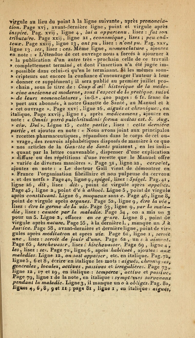 ■virgule au lieu du point à la ligne suivante, après prononcîd*> tion. Page xvj, avant-dernière ligne , point et virgule après inspiré. Pag. xvij , ligne 4 , lui a appartenu , lisez : futson, tributaire. Page xxij , ligne 21 , économique , lisez ; peu coû- teux. Page xxiij, ligne 13, ont pu , lisez : n'ont pu. Pag. xxv, ligne 13, ses, lisez : ces. Même ligne, nomenclature , ajoutez en note : * L'étendue de cet ouvrage nous a forcés à ajourner à a la publication d'un autre très - prochain celle de ce travail a complettement terminé, et dont l'insertion n'a été jugée im- a possible dans celui-ci qu'en le terminant. Si les mêmes sous- * cripteurs ont encore la confiance d'encourager l'auteur à leur » donner ce supplément; il sera publié au premier juillet pro- a chain, sous le titre de: Coup d œV historique de la mede- a cine ancienne et moderne, sous l'aspect de la pratique, suivi »~de leurs nomenclatures , in-8.° , 400 pages : 6 fr. franc d» » port aux abonnés , à notre Gazette de Santé, au Manuel et à a cet ouvrage ». Page xxvj , ligne 16, aiguës et chroniques, en italique. Page xxvij , ligne 1 , après medicamens , ajoutez en. note: « Omnis porrô pulchritudinisforma mutas est. S. Aug. a civ. Dei*. Ligne i5 , cette partie, lisez : cette dernière partie , et ajoutez en note : « Nous avons joint aux principales a recettes pharmaceutiques, répandues dans le corps de cet ou- a vrage, des renvois alphabétiques disposés de manière à ce que a nos articles de la Gazette de Santé puissent , en les indi— a quant par la lettre convenable , dispenser d'une explication a diffuse ou des répétitions d'une recette que le Manuel offre a variée de diverses manières a. Page 31, ligne 22, cervelet, ajoutez en note : <t Le docteur Gall vient de démontrer en a France l'organisation fibrillaire et non pulpeuse du cerveau a et des nerfs a Page 40, ligne 9, spigel, lisez : Spigel. Pag. 41, ligne 26, dit, lisez : dits , point de virgule après appelles. Page 45, ligne 2, point d'e à alkool. Ligne 5 , point de virgule après constituant. Ligne 6, muqueux sans c. Page 46, ligne 8, point de virgule après organes. Page 52, ligne 9, être la vie, lisez : être le germe de la vie. Page 53, ligne 9, par la mala- die , lisez : causée par la maladie. Page 54 , on a mis un 3 pour un 5. Ligne 2, effacez en ce g°nre. Ligne 8 , point de virgule après nature* Page 55, à la. dernière 1. , manque un J à Justice. Page 58, avant-dernière et dernière ligne, point de vir- gules après méditation et après vie. Page 61, ligne 1, serait une , lisez : seroit de jouir d'une. Page 62 , un s à aimant* Page 65 , ktrchevascr, lisez:' kirchevasser. Page 69 , ligne 4, les, lisez : ses. Page 70, lignçô, après habituel, ajoutez : aux maladies. Ligne 12, on sait appaïscr, etc. en italique. Pag.72, ligne5, 6 et 8, écrire en italique les mots : aiguës, chroniques, générales , locales, actives , passives et irrégulières. Page <j^ f ligne 12, 17 et 19, en italique : tempérée , active et passive* Page 79, ligne 1 de la note, en italique : symptômes survenons pendant la maladie. Ligne3, il manque un o à obligés. Pag. 80^