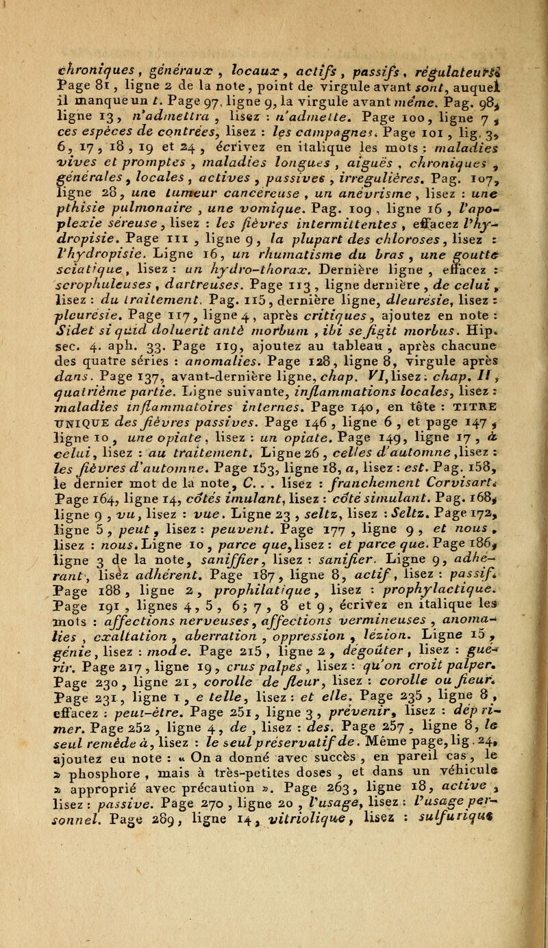 chroniques, généraux , locaux, actifs, passifs, régulateur^ Page 81, ligne 2 de la note, point de virgule avant sont, auquel il manque un t. Page 97, ligne 9, la virgule avant même. Pag. 98^ ligne 13, n'admettra , lisez : n'admette. Page 100, ligne 7 , ces espèces de contrées, lisez : les campagneu Page 101 , lig. 3, 6, 17 , 18 , 19 et 24 , écrivez en italique les mots; maladies vives et promptes , maladies longues , aiguës , chroniques ^ générales 9 locales , actives , passives , irregulières. Pag. 107, ligne 28, w«e tumeur cancéreuse , wra anévrisme, lisez : u/ie pthisie pulmonaire , une vomique. Pag. 109 , ligne 16 , l'apo- plexie séreuse, lisez : Zes fièvres intermittentes , effacez /'Aj-- dropisie. Page ni ., ligne g, la plupart des chloroses, lisez : Vhydropisie. Ligne 16, wra rhumatisme du bras , une goutté sciatique, lisez: tm hydro-thorax. Dernière ligne, effacez : scrophuleuses , dartreuses. Page 113 , ligne dernière , de celui r lisez : du traitement, Pag. n5, dernière ligne, dleurésie, lisez : pleurésie. Page 117, ligne 4, après critiques, ajoutez en note: Sidet siqùid doluerit antè morhum , jfii sejigit morhus. Hip» sec. 4. aph. 33. Page 119, ajoutez au tableau , après chacune des quatre séries : anomalies. Page 128, ligne 8, virgule après dans. Page 137, avant-dernière ligne, chap. VI,lisez: chap. Il, quatrième partie. Ligne suivante, inflammations locales, lisez : maladies inflammatoires internes. Page 140, en tête : TITRE UNIQUE des fièvres passives. Page 146 , ligne 6 , et page 147 s ligne 10 , une opiate, lisez : un opiate. Page 149, ligne 17 , à. celui, lisez : au traitement. Ligne 26, celles d'automne ,lisez : les fièvres d'automne. Page 153, ligne 18, a, lisez : est. Pag. i58, le dernier mot de la note, C. . . lisez : franchement Corvisarti Page 164, ligne 14, cotés imulant, lisez : câté simulant. Pag. 168$ ligne 9 , vu, lisez : vue. Ligne 23 , seltz, lisez : Seltz. Page 172, ligne 5 , peut, lisez : peuvent. Page 177 , ligne 9 , et nous , lisez : nous. Ligne 10, parce que,lisez: et parce que. Pâge i86f ligne 3 de la note, saniffier, lisez : Sanifier. Ligne 9, adhé- rant, lisez adhérent. Page 187, ligne 8, actif, lisez : passif Page 188 , ligne 2, prophilatique, lisez : prophylactique. Page 191 , lignes 4,5, 657, 8 et 9, écrivez en italique les mots : affections nerveuses, affections vermineuses , anoma- lies , exaltation , aberration , oppression , lézion. Ligne i5 , génie, lisez : mode. Page 2i5 , ligne 2 , dégoûter, lisez : gué* rir. Page 217 , ligne 19 , crus palpes , lisez : qu'on croit palper» Page 230, ligne 21, corolle de fleur, lisez : corolle ou fleuri Page 231, ligne 1 , e telle, lisez: et elle. Page 235 , ligne 8, effacez : peui-ètre. Page 25i, ligne 3 , prévenir * lisez : dépri- mer. Page 252 , ligne 4, de , lisez : des. Page 257 , ligne 8, le seul remède à, lisez : le seul préservatif de. Même page, lig. 24, ajoutez eu note : « On a donné avec succès , en pareil cas, le a phosphore , mais à très-petites doses , et dans un véhicule a approprié avec précaution ». Page 263, ligne 18, active % lisez : passive. Page 270 , ligne 20 , Vusage, lisez : Vusage per-