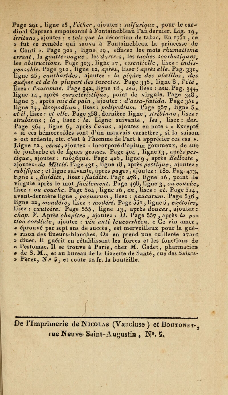 l'âge 291, ligne i5 , Véçher, ajoutez : sulfarique , pour le caf-* dînai Caprara empoisonné à Fontainebleau Tan dernier. Lig. 19, irritans , ajoutez : « tels que la décoction de tabac. En 1751 , ce » fut ce remède qui sauva à Fontainebleau la princesse de » Conti x. Page 301, ligne 19, effacez les mots rhumatisme errant y la goutte-vague , les ^artr^s t les taches scorbutiques, les obstructions. Page 303 , ligne 17 , essentielle, lisez : indis- pensable. Page 310, ligne 12, après^Jl&Qz - après elle. Pag. 331, ligne 253 cantharides, ajoutez : la piqûre des abeilles, des guêpes et de la plupart des insectes. Page 336, ligne 8 , l'été f lisez : l'automne. Page 342, ligne 18 , sen, lisez : seu. Pag. 344, ligne 14, après caractéristique, point de virgule. Page 348, ligne 3, après mie de pain , ajoutez : d'assa-fœtida. Page 351, ligne 14, licopodium , lisez : polipodium. Page 357, ligne 5^N et il, lisez : et elle. Page 358, dernière ligne , stribinne , lisez : strabisme ; la , lisez : le. Ligne suivante , les , lisez : des. Page 364 , ligne 6, après l'anus , ajoutez en note : <r Excepté » si ces hémorroïdes sont d'un mauvais caractère, si la saison, s est ardente, etc. c'est à l'homme de l'art à apprécier ces cas ». Ligne 12, cerat, ajoutez : incorporé d'opium gommeux, de suc de joubarbe et de figues grasses. Page 404 , ligne 13 , après pes~ tique 9 ajoutez : rabijîque. Page 426, ligne 9 , après Belloste , ajoutez: de Mittié. Page431, ligne 18, aprèspes tique ^ ajoutez: rabifique ; et ligne suivante, après pages, ajoutez : 180. Pag.473, ligne 1 yjlnidité, lisez -.fluidité. Page 478, ligne 16, point d« virgule après le mot facilement. Page 498, ligne 3, ou eouche9 lisez : ou couche. Page 504, ligne 16, e/i, lisez : et. Page 514, avant-dernière ligne , pacuarum, lisez : paucarum. Page 5i6 , ligne 22 9 mondé ré 9 lisez : modéré. Page 551, ligne 5, exétoire% lisez : exutoire. Page 555, ligne 13, après douces, ajoutez : chap. V. Après chapitre , ajoutez : il. Page 557 5 après Za po- fzo/z cordiale, ajoutez : vire a/z/z leucorrhéen. « Ce vin amer r a éprouvé par sept ans de succès, est merveilleux pour la gué- » rison des flueurs-blanches. On en prend une cuillerée avant » dîner. Il guérit en rétablissant les forces et les fonctions de * l'estomac. Il se trouve à Paris, chez M. Cadet, pharmacie» » de S. M., et au bureau de la Gazette de Santé, rue des Saints-» a Pères, N.« 5, et coûte 12 fr. la bouteille. De l'Imprimerie de Nicolas (Vaucluse ) et Boutonet^ rue Neuve- Saint-Augustin , N°. 5.