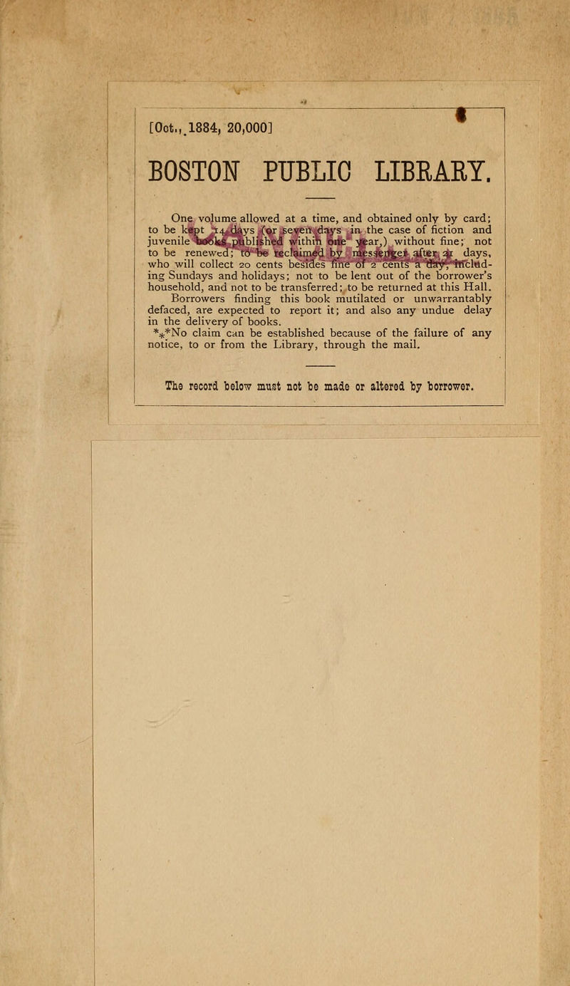 [Oot.,.1884, 20,000] BOSTON PUBLIC LIBEART. One volume allowed at a time, and obtained only by card; to be kept 14 days (or seven days in the case of fiction and juvénile books published withih orte year,) without fine; not to be renewcd; tô be reclaimed by messenger after 21 days, who will collect 20 cents bësîaes rnïe'oTV2'cents &'vtKly*hrcliid- ing Sundays and holidays ; not to be lent out of tbe borrower's household, and not to be transferred; to be returned at this Hall. Borrowers finding this book mutilated or unwarrantably defaced, are expected to report it; and also any undue delay in the delivery of books. ***No claim can be established because of the failure of any notice, to or from the Library, through the mail. The record below must not be made or altered by fcoriwer.