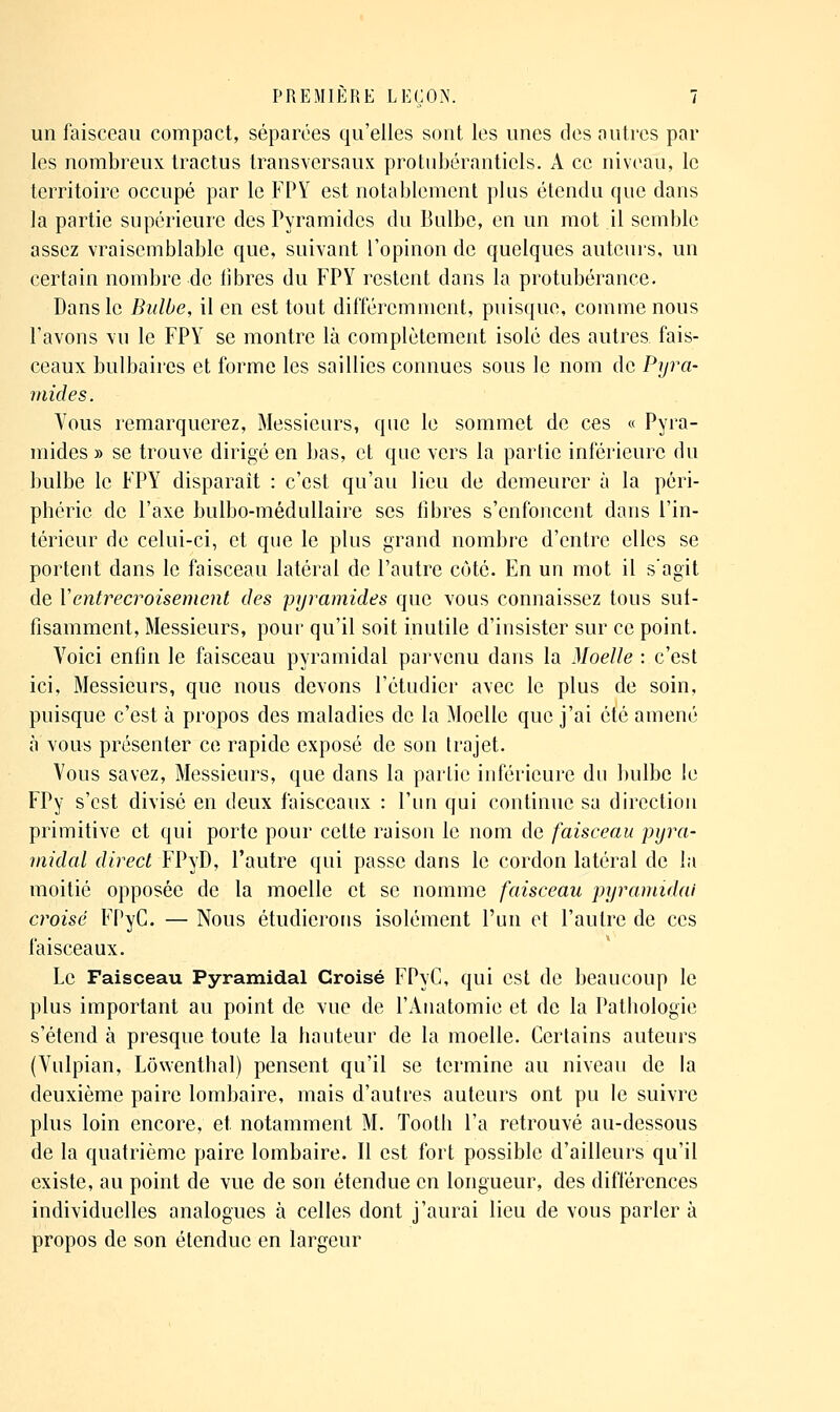un faisceau compact, séparées qu'elles sont les unes des autres par les nombreux tractus transversaux protnbérantiels. A ce niveau, le territoire occupé par le FPY est notablement plus étendu que dans la partie supérieure des Pyramides du Bulbe, en un mot il semble assez vraisemblable que, suivant l'opinon de quelques auteurs, un certain nombre de libres du FPY restent dans la protubérance. Dans le Bulbe, il en est tout différemment, puisque, comme nous l'avons vu le FPY se montre là complètement isolé des autres fais- ceaux bulbaires et forme les saillies connues sous le nom de Pyra- mides. Vous remarquerez, Messienrs, qne le sommet de ces « Pyra- mides » se trouve dirigé en bas, et que vers la partie inférieure du bulbe le FPY disparait : c'est qu'au lieu de demeurer à la péri- phérie de l'axe bulbo-méduUaire ses libres s'enfoncent dans l'in- térieur de celui-ci, et que le plus grand nombre d'entre elles se portent dans le faisceau latéral de l'autre côté. En un mot il s'agit de Ventrecroisement des pyramides que vous connaissez tous sut- fisamment. Messieurs, pour qu'il soit inutile d'insister sur ce point. Voici enfin le faisceau pyramidal parvenu dans la Moelle : c'est ici. Messieurs, que nous devons l'étudier avec le plus de soin, puisque c'est à propos des maladies de la Moelle que j'ai été amené à vous présenter ce rapide exposé de son trajet. Vous savez, Messienrs, que dans la partie inférieure du bulbe le FPy s'est divisé en deux faisceaux : l'un qui continue sa direction primitive et qui porte pour cette raison le nom de faisceau pyra- midal direct FPyD, l'autre qui passe dans le cordon latéral de la moitié opposée de la moelle et se nomme faisceau pyramidal croisé FPyC. — Nous étudierons isolément l'un et l'autre de ces faisceaux. Le Faisceau Pyramidal Croisé FPyC, qui est de beaucoup le plus important au point de vue de l'Aiiatomie et de la Pathologie s'étend à presque toute la hauteur de la moelle. Certains auteurs (Vnlpian, Lowenthal) pensent qu'il se termine au niveau de la deuxième paire lombaire, mais d'autres auteurs ont pu le suivre plus loin encore, et notamment M. Tooth l'a retrouvé au-dessous de la quatrième paire lombaire. Il est fort possible d'ailleurs qu'il existe, au point de vue de son étendue en longueur, des différences individuelles analogues à celles dont j'aurai lieu de vous parler à propos de son étendue en largeur
