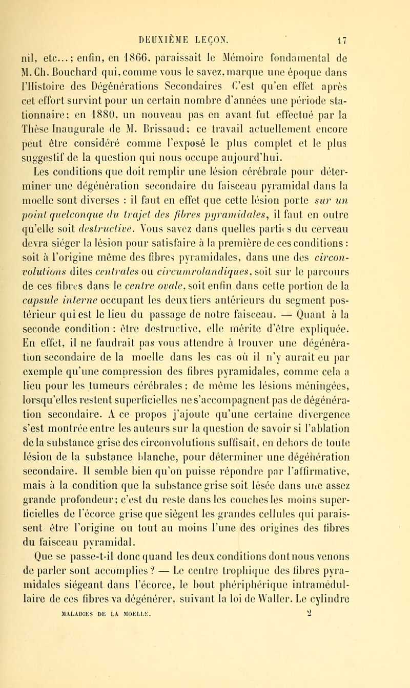 nil, etc...; enfin, en 1860, paraissait le Mémoire fondamental de M. Ch. Bouchard qui, comme vous le savez, marque une époque dans l'Histoire des Dégénérations Secondaires C'est qu'en effet après cet effort survint pour un certain nombre d'années une période sta- tionnaire; en 1880, un nouveau pas en avant fut effectué par la Thèse Inaugurale de M. Brissaud; ce travail actuellement encore peut être considéré comme l'exposé le plus complet et le plus suggestif de la question qui nous occupe aujourd'hui. Les conditions que doit remplir une lésion cérébrale pour déter- miner une dégénération secondaire du faisceau pyramidal dans la moelle sont diverses : il faut en effet que cette lésion porte sur un point quelconque du trajet des fibres pyramidales, il faut en outre qu'elle soit destructive. Yous savez dans quelles parti( s du cerveau devra siéger la lésion pour satisfaire à la première de ces conditions : soit à l'origine même des fibres pyramidales, dans une des circon- volutions dites centrales ou circumrolandiques, soit sur le parcours de ces fibres dans le centre ovale, soit enfin dans cette portion de la capsule interne ozc\\\\n^w{ les deux tiers antérieurs du segment pos- térieur qui est le lieu du passage de notre faisceau. — Quant à la seconde condition : être destructive, elle mérite d'être expliquée. En effet, il ne faudrait pas vous attendre à Irouver une dégénéra- tion secondaire de la moelle dans les cas où il n'y aurait eu par exemple qu'une compression des fibres pyramidales, comme cela a lieu pour les tumeurs cérébrales ; de même les lésions méningées, lorsqu'elles restent superficielles ne s'accompagnent pas de dégénéra- tion secondaire. A ce propos j'ajoute qu'une certaine divergence s'est montrée entre les auteurs sur la question de savoir si l'ablation delà substance grise des circonvolutions suffisait, en dehors de toute lésion de la substance blanche, pour déterminer une dégériération secondaii'e. Il semble bien qu'on puisse répondre par l'affirmative, mais à la condition que la substance grise soit lésée dans une assez grande profondeur; c'est du reste dans les couches les moins super- ficielles de l'écorce grise que siègent les grandes cellules qui parais- sent être l'origine ou tout au moins l'une des origines des fibres du faisceau pyramidal. Que se passe-t-il donc quand les deux conditions dont nous venons de parler sont accomplies ? — Le centre trophique des fibres pyra- midales siégeant dans l'écorce, le bout phériphérique intramédul- laire de ces fibres va dégénérer, suivant la loi deWaller. Le cylindre MALADIES DE LA MOELLE. 'i