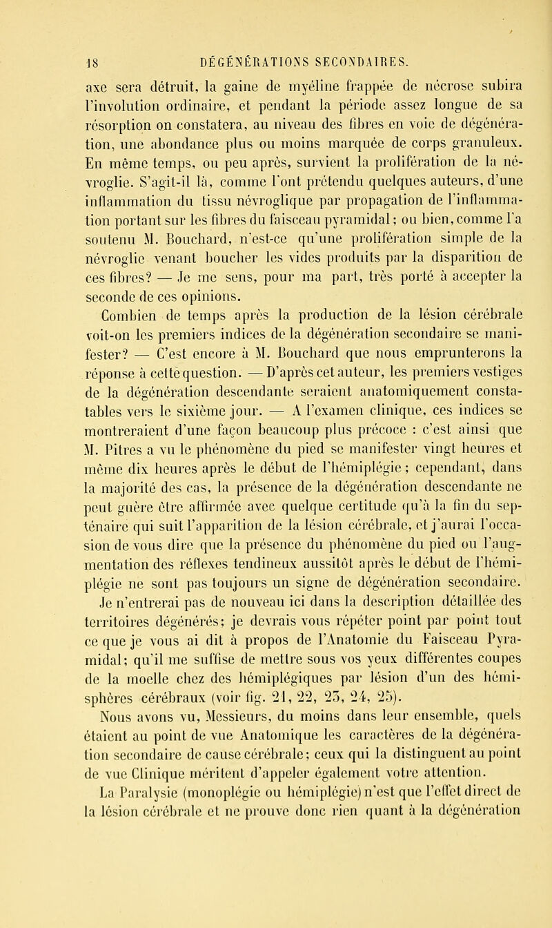 axe sera détruit, la gaine de myéline frappée de nécrose subira l'involulion ordinaire, et pendant la période assez longue de sa résorption on constatera, au niveau des fibres en voie de dégénéra- tion, une abondance plus ou moins marquée de corps granuleux. En même temps, ou peu après, survient la prolifération de la né- vroglie. S'agit-il là, comme l'ont prétendu quelques auteurs, d'une inflammation du tissu névroglique par propagation de l'inflamma- tion portant sur les fibres du faisceau pyramidal ; ou bien, comme l'a soutenu M. Bouchard, n'est-ce qu'une prolifération simple de la névroglie venant boucher les vides produits par la disparition de ces fibres? — Je me sens, pour ma part, très porté à accepter la seconde de ces opinions. Combien de temps après la production de la lésion cérébrale voit-on les premiers indices de la dégénération secondaire se mani- fester? — C'est encore à M. Bouchard que nous emprunterons la réponse à cette question. —D'après cet auteur, les premiers vestiges de la dégénération descendante seraient anatomiquement consta- tables vers le sixième jour. — A l'examen clinique, ces indices se montreraient d'une façon beaucoup plus précoce : c'est ainsi que M. Pitres a vu le phénomène du pied se manifester vingt heures et même dix heures après le début de l'hémiplégie ; cependant, dans la majorité des cas, la présence de la dégéuération descendante ne peut guère être affirmée avec quelque certitude qu'à la fin du sep- ténaire qui suit l'apparition de la lésion cérébrale, et j'aurai l'occa- sion de vous dire que la présence du phénomène du pied ou l'aug- mentation des réflexes tendineux aussitôt après le début de l'hémi- plégie ne sont pas toujours un signe de dégénération secondaire. Je n'entrerai pas de nouveau ici dans la description détaillée des territoires dégénérés; je devrais vous répéter point par point tout ce que je vous ai dit à propos de l'Anatomie du Faisceau Pyra- midal; qu'il me suffise de mettre sous vos yeux différentes coupes de la moelle chez des hémiplégiques par lésion d'un des hémi- sphères cérébraux (voir fig. 21, 22, 25, 24, 25). Nous avons vu, Messieurs, du moins dans leur ensemble, quels étaient au point de vue Anatomique les caractères de la dégénéra- tion secondaire de cause cérébrale; ceux qui la distinguent au point de vue Clinique méritent d'appeler également votre attention. La Paralysie (monoplégie ou hémiplégie) n'est que l'effet direct de la lésion cérébrale et ne prouve donc rien quant à la dégéuération