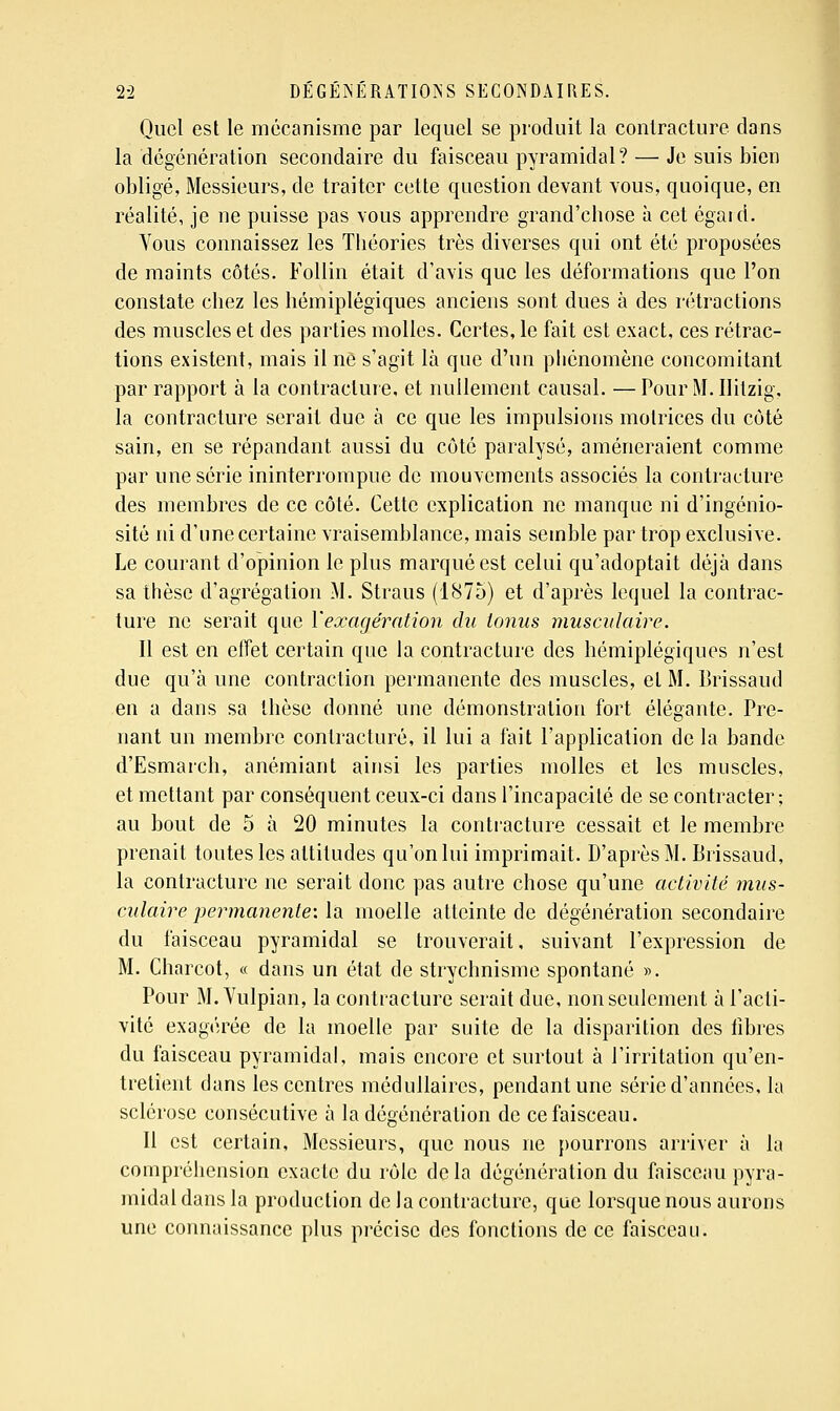 Quel est le mécanisme par lequel se produit la contracture dans la dégénération secondaire du faisceau pyramidal? — Je suis bien obligé, Messieurs, de traiter cette question devant vous, quoique, en réalité, je ne puisse pas vous apprendre grand'chose à cet égaid. Vous connaissez les Théories très diverses qui ont été proposées de maints côtés. Follin était d'avis que les déformations que l'on constate chez les hémiplégiques anciens sont dues à des rétractions des muscles et des parties molles. Certes, le fait est exact, ces rétrac- tions existent, mais il ne s'agit là que d'un phénomène concomitant par rapport à la contracture, et nullement causal. — Pour M. Ilitzig, la contracture serait due à ce que les impulsions motrices du côté sain, en se répandant aussi du côté paralysé, amèneraient comme par une série ininterrompue de mouvements associés la contracture des membres de ce côté. Cette explication ne manque ni d'ingénio- sité ni d'une certaine vraisemblance, mais semble par trop exclusive. Le courant d'opinion le plus marquées! celui qu'adoptait déjà dans sa thèse d'agrégation M. Straus (1875) et d'après lequel la contrac- ture ne serait que Y exagération du tonus musculaire. Il est en effet certain que la contracture des hémiplégiques n'est due qu'à une contraction permanente des muscles, et M. Brissaud en a dans sa thèse donné une démonstration fort élégante. Pre- nant un membre contracture, il lui a fait l'application de la bande d'Esmarch, anémiant ainsi les parties molles et les muscles, et mettant par conséquent ceux-ci dans l'incapacité de se contracter; au bout de 5 à 20 minutes la conti'acture cessait et le membre prenait toutes les attitudes qu'on lui imprimait. D'après M. Brissaud, la contracture ne serait donc pas autre chose qu'une activité mus- culaire permanente-, la moelle atteinte de dégénération secondaire du faisceau pyramidal se trouverait, suivant l'expression de M. Charcot, « dans un état de strychnisme spontané ». Pour M. Vulpian, la contracture serait due, non seulement à l'acti- vité exagérée de la moelle par suite de la disparition des libres du faisceau pyramidal, mais encore et surtout à l'irritation qu'en- tretient dans les centres médullaires, pendant une série d'années, la sclérose consécutive à la dégénération de ce faisceau. Il est certain, Messieurs, que nous ne pourrons arriver à la compréhension exacte du rôle delà dégénération du faisceau pyra- midal dans la production de la contracture, que lorsque nous aurons une connaissance plus précise des fonctions de ce faisceau. I 1