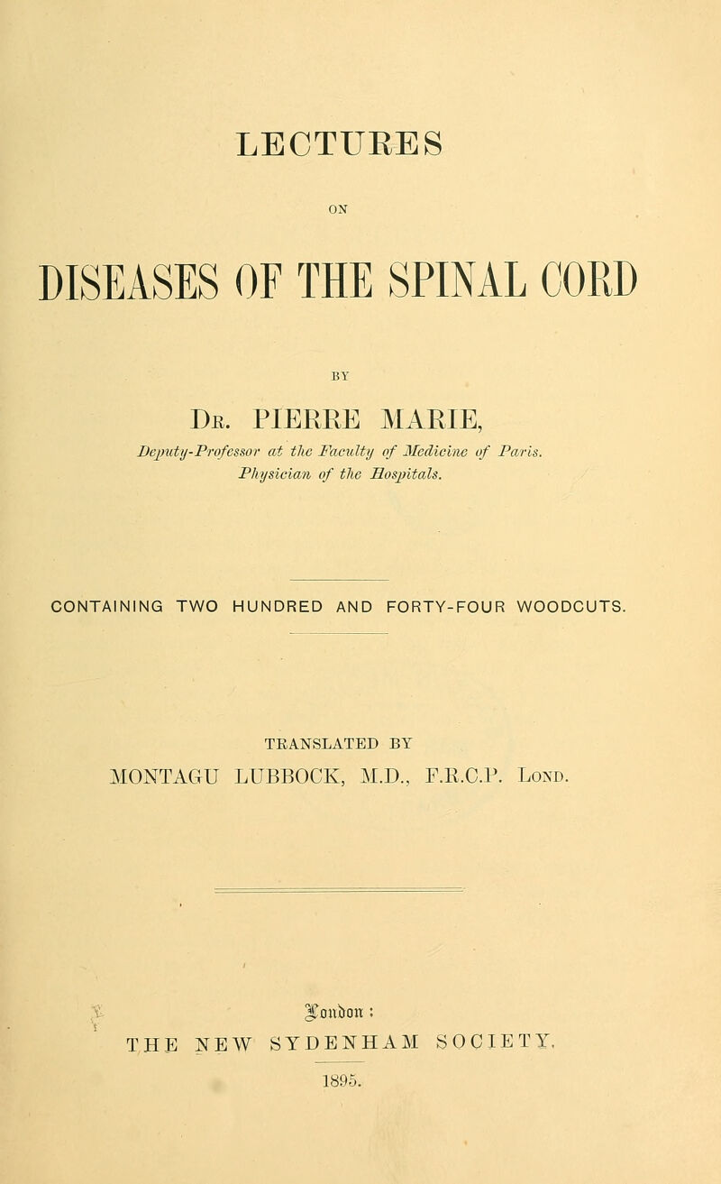 LECTURES DISEASES OF THE SPINAL CORD Dr. PIEERE marie, De])uty-Professor at the Faculty of Medicine of Paris. Physician of the Hosjntals. CONTAINING TWO HUNDRED AND FORTY-FOUR WOODCUTS. TEANSLATED BY MONTAGU LUBBOCK, M.D., F.R.C.P. Lond. THE NEW SYDENHAM SOCIETY. 1896.