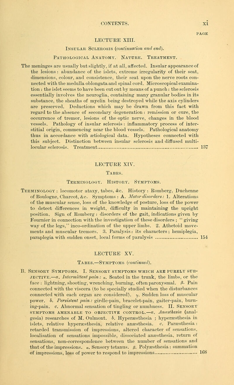 PAGE LECTURE XIII. Insular Sclerosis {continuation and end). Pathological Anatomy. Nature. Treatment. The meninges are usually but slightly, if at all, affected. Insular appearance of the lesions: abundance of the islets, extreme irregularity of their seat, dimensions, colour, and consistence, their seat upon the nerve roots con- nected with the medulla oblongata and spinal cord. Microscopical examina- tion : the islet seems to have been cut out by means of a punch: the sclerosis essentially involves the neurogUa, containing many granular bodies in its substance, the sheaths of myelin being destroyed while the axis cylinders are preserved. Deductions which may be drawn from this fact with regard to the absence of secondary degeneration : remission or cure, the occurrence of tremor, lesions of the optic nerve, changes in the blood vessels. Pathology of insular sclerosis : inflammatory process of inter- stitial origin, commencing near the blood vessels. Pathological anatomy thus in accordance with setiological data. Hypotheses connected with this subject. Distinction between insular sclerosis and diffused multi- locular sclerosis. Treatment 137 LECTURE XIV. Tabes. Terminology. History. Symptoms. Terminology : locomotor ataxy, tabes, «fec. History : Romberg, Duchenne of Boulogne, Charcot, &c. Symptoms: A. Motor disorders: 1. Alterations of the muscular sense, loss of the knowledge of posture, loss of the power to detect differences in weight, difficulty in maintaining the upright position. Sign of Romberg : disorders of the gait, indications given by Fournier in connection with the investigation of these disorders ;  giving way of the legs, inco-ordination of the upper limbs. 2. Athetoid move- ments and muscular tremors. 3. Paralysis: its characters; hemiplegia, paraplegia with sudden onset, local forms of paralysis 154 LECTURE XV. Tabes.—Symptoms {continued). B. Sensory Symptoms. I. Sensory symptoms vthich are purely sub- jective.—a. Intermittent pain: a. Seated in the trunk, the limbs, or the face: lightning, shooting, wrenching, burning, often paroxysmal. ^- Pain connected with the viscera (to be specially studied when the disturbances connected-wfith each organ are considered), y. Sudden loss of muscular power, b. Persistent pain: girdle-pain, bracelet-pain, gaiter-pain, burn- ing-pain, c. Abnormal sensation of tingling or numbness. II. Sensory symptoms amenable to objective control.—a. Ancesthesia (anal- gesia) researches of M. Oulmont. b. Hyperaesthesia ; hypereesthesia in islets, relative hyperaesthesia, relative anesthesia, c. Paresthesia: retarded transmission of impressions, altered character of sensations, localisation of sensations impossible, dissociated anesthesia, return of sensations, non-correspondence between the number of sensations and that of the impressions, a. Sensory tetanus. ,3. Polyaesthesia : summation of impressions, loss of power to respond to impressions 168