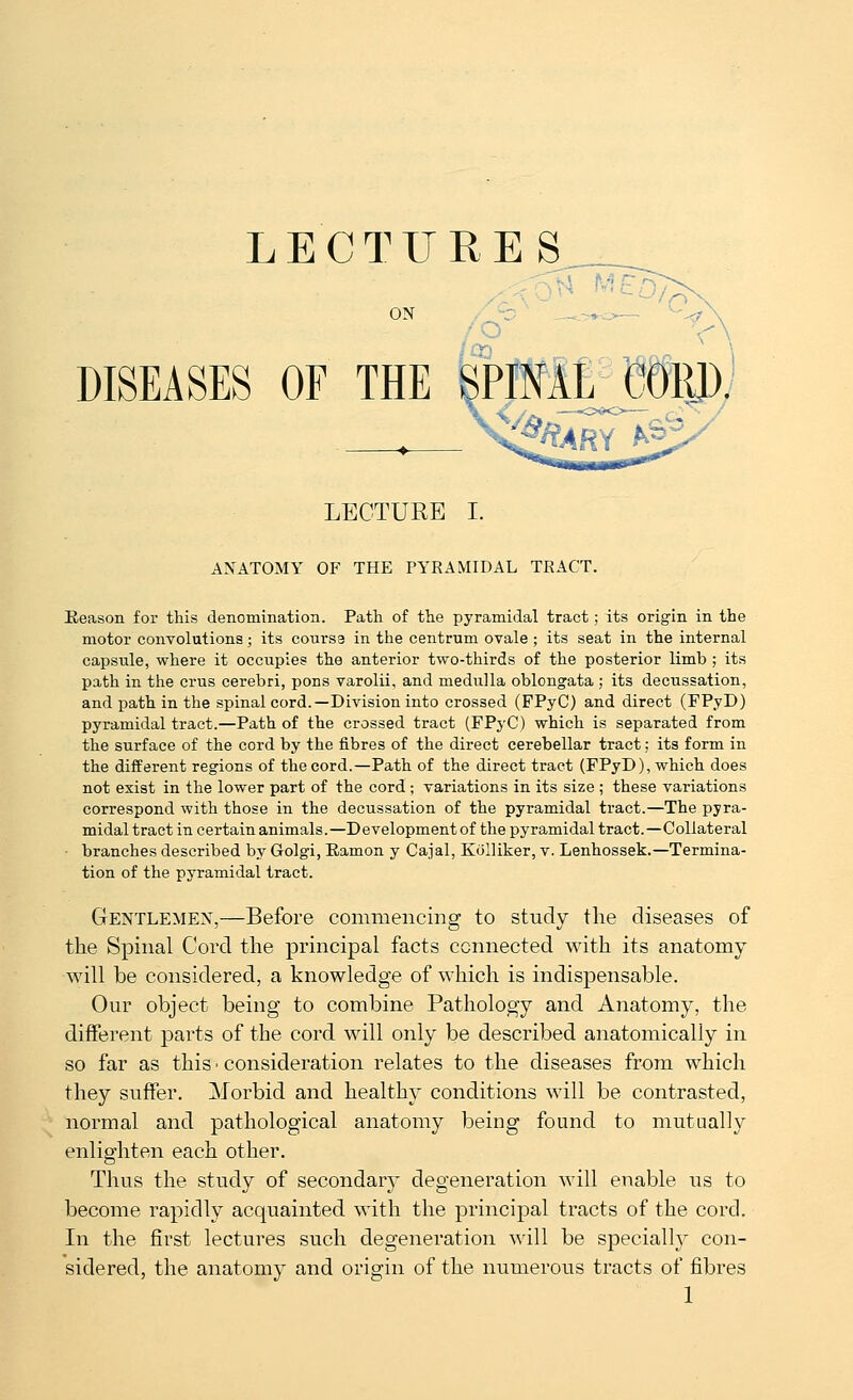 LECTURES ON DISEASES OF THE SPIML GOWj -y LECTURE I. ANATOMY OF THE PYRAMIDAL TRACT. Reason for this denomination. Path of the pyramidal tract; its origin in the motor convolutions; its cours3 in the centrum ovale ; its seat in the internal capsule, where it occupies the anterior two-thirds of the posterior limb ; its path in the crus cerebri, pons varolii, and medulla oblongata ; its decussation, and path in the spinal cord.—Division into crossed (FPyC) and direct (FPyD) pyramidal tract.—Path of the crossed tract (FPyC) which is separated from the surface of the cord by the fibres of the direct cerebellar tract; its form in the different regions of the cord.—Path of the direct tract (FPyD), which does not exist in the lower part of the cord ; variations in its size ; these variations correspond with those in the decussation of the pyramidal tract.—The pyra- midal tract in certain animals.—Development of the pyramidal tract.—Collateral branches described by Golgi, Ramon y Cajal, Kolliker, v. Lenhossek.—Termina- tion of the pyramidal tract. Gentlemen,—Before commencing to study the diseases of the Spinal Cord the principal facts connected with its anatomy will be considered, a knowledge of which is indispensable. Our object being to combine Pathology and Anatomy, the different parts of the cord will only be described anatomically in so far as this • consideration relates to the diseases from which they suffer. Morbid and healthy conditions will be contrasted, normal and pathological anatomy being found to mutually enlighten each other. Thus the study of secondar}' degeneration will enable us to become rapidly acquainted with the principal tracts of the cord. In the first lectures such degeneration will be siDeciall}- con- sidered, the anatomy and origin of the numerous tracts of fibres