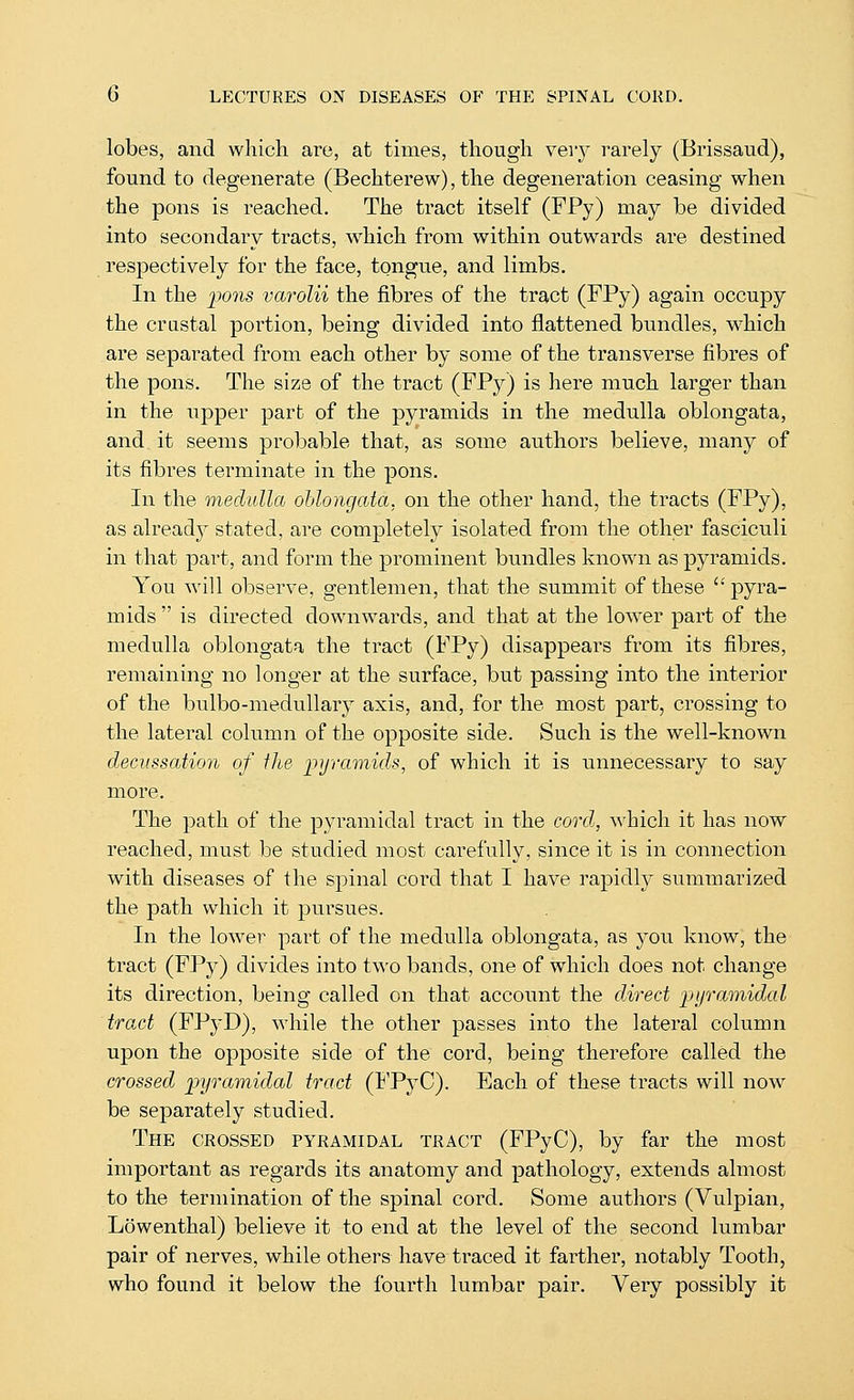 lobes, and which are, at times, though vevy rarely (Erissaud), found to degenerate (Bechterew), the degeneration ceasing when the pons is reached. The tract itself (FPy) may be divided into secondary tracts, w^hich from within outwards are destined respectively for the face, tongue, and limbs. In the 2^ons varolii the fibres of the tract (FPy) again occupy the crnstal portion, being divided into flattened bundles, which are separated from each other by some of the transverse fibres of the pons. The size of the tract (FPy) is here much larger than in the upper part of the pyramids in the medulla oblongata, and it seems probable that, as some authors believe, many of its fibres terminate in the pons. In the medulla oblongata, on the other hand, the tracts (FPy), as alread}^ stated, are completely isolated from the other fasciculi in that part, and form the prominent bundles known as pyramids. You will observe, gentlemen, that the summit of these  pyra- mids  is directed downwards, and that at the low^er part of the medulla oblongata the tract (FPy) disappears from its fibres, remaining no longer at the surface, but passing into the interior of the bulbo-medullary axis, and, for the most part, crossing to the lateral column of the opposite side. Such is the well-known decussation of tJie ivjramids, of which it is ^^nnecessary to say more. The path of the pyramidal tract in the cortZ, which it has now reached, must be studied most carefully, since it is in connection with diseases of the spinal cord that I have rapidly summarized the path which it pursues. In the lower part of the medulla oblongata, as you know, the tract (FPy) divides into two bands, one of which does not change its direction, being called on that account the direct pyramidal tract (FPyD), while the other passes into the lateral column upon the opposite side of the cord, being therefore called the crossed pyramidal tract (ITyC). Each of these tracts will now be separately studied. The CROSSED pyramidal tract (FPyC), by far the most important as regards its anatomy and pathology, extends almost to the termination of the spinal cord. Some authors (Vulpian, Lowenthal) believe it to end at the level of the second lumbar pair of nerves, while others have traced it farther, notably Tooth, who found it below the fourth lumbar pair. Very possibly it