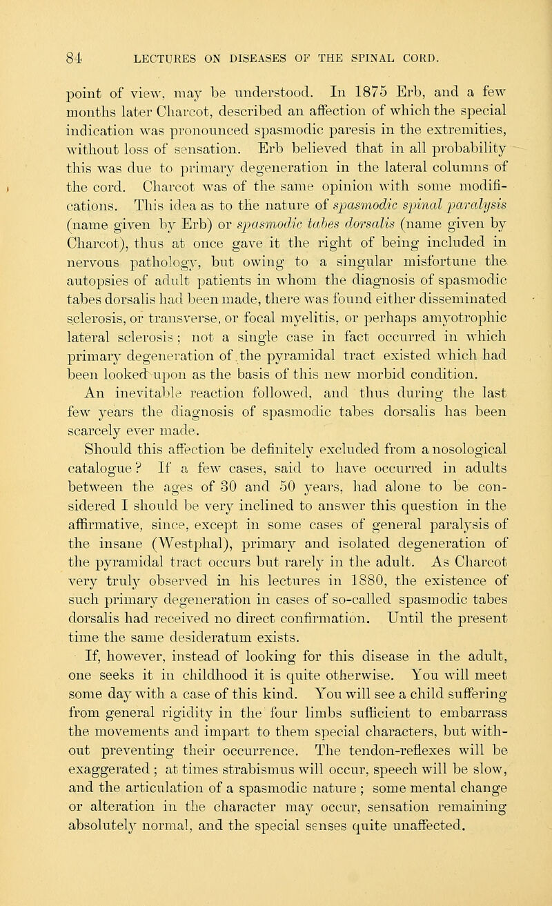 point of view, may be understood. In 1875 Erb, and a few months later Cliarcot, described an affection of which the special indication was pronounced spasmodic paresis in the extremities, without loss of sensation. Erb believed that in all probability this was due to priiiiary degeneration in the lateral columns of the cord. Charcot was of the same opinion with some modifi- cations. This idea as to the nature of sjMsmodic spinal imralysis (name given by Erb) or spasmodic tabes dorsalis (name given by Charcot), thus at once gave it the right of being included in nervous pathology, but owing to a singular misfortune the autopsies of adult patients in \^'hom the diagnosis of spasmodic tabes dorsalis had been made, there was found either disseminated sclerosis, or transverse, or focal myelitis, or perhaps amyotrophic lateral sclerosis ; not a single case in fact occurred in which primary degeneration of the pyramidal tract existed which had been looked: upon as the basis of this new morbid condition. An inevitable reaction followed, and thus during the last few years the diagnosis of spasmodic tabes dorsalis has been scarcely ever made. Should this affection be definitely excluded from a nosological catalogue ? If a few cases, said to have occurred in adults between the ages of 30 and 50 j^ears, had alone to be con- sidered I should be very inclined to answer this question in the affirmative, since, except in some cases of general paralj'sis of the insane (Westphal), primary and isolated degeneration of the pyramidal tract occurs but rarely in the adult. As Charcot very truly observed in his lectures in 1880, the existence of such primary degeneration in cases of so-called sj)asmodic tabes dorsalis had received no direct confirmation. Until the present time the same desideratum exists. If, however, instead of looking for this disease in the adult, one seeks it in childhood it is quite otherwise. You will meet some da}^ with a case of this kind. You will see a child suffering from general rigidity in the four limbs sufficient to embarrass the movements and impart to them special characters, but with- out preventing their occurrence. The tendon-reflexes will be exaggerated ; at times strabismus will occur, speech will be slow, and the articulation of a spasmodic nature ; some mental change or alteration in the character may occur, sensation remaining absolutely normal, and the special senses quite unaffected.