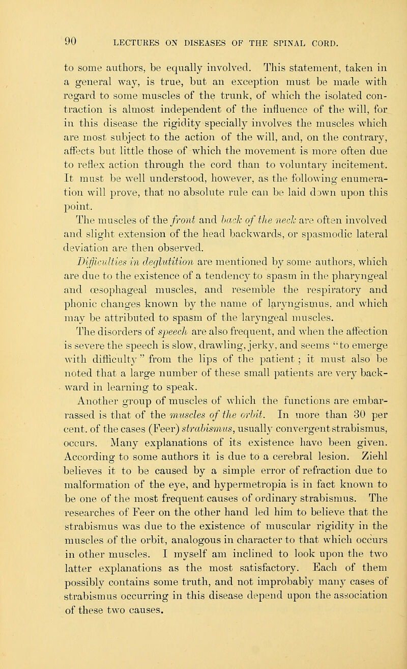 to some authors, be equally involved. This statement, taken in a general way, is true, but an exception must be made with regard to some muscles of the trunk, of which the isolated con- traction is almost independent of the influence of the will, for in this disease the rigidity specially involves the muscles which are most subject to the action of the will, and, on the contrary, affects but little those of which the movement is more often due to reflex action through the cord than to voluntary incitement. It must be well understood, however, as the following enumera- tion will prove, that no absolute rule can be laid dawn upon this point. The muscles of the front and hack of the neck are often involved and slight extension of the head backwards, or spasmodic lateral deviation are then observed. Difficulties in deglutition are mentioned by some authors, which are due to the existence of a tendency to spasm in the pharyngeal and oesophageal muscles, and resemble the respiratory and phonic changes known b}^ the name of laryngismus, and which may be attributed to spasm of the laryngeal muscles. The disorders of speech are also frequent, and when the affection is severe the speech is slow, drawling, jerky, and seems to emerge with difficulty from the lips of the patient ; it must also be noted that a large number of these small patients are very back- ward in learning to speak. Another group of muscles of which the functions are embar- rassed is that of the muscles of the orbit. In more than 30 per cent, of the cases (Feer) strabismus, usually convergent strabismus, occurs. Many explanations of its existence have been given. According to some authors it is due to a cerebral lesion. Ziehl believes it to be caused by a simple error of refraction due to malformation of the eye, and hypermetropia is in fact known to be one of the most frequent causes of ordinary strabismus. The researches of Feer on the other hand led him to believe that the strabismus was due to the existence of muscular rigidity in the muscles of the orbit, analogous in character to that which occurs in other muscles. I myself am inclined to look upon the two latter explanations as the most satisfactory. Each of them possibly contains some truth, and not improbably mau}^ cases of strabismus occurring in this disease depend upon the association of these two causes.