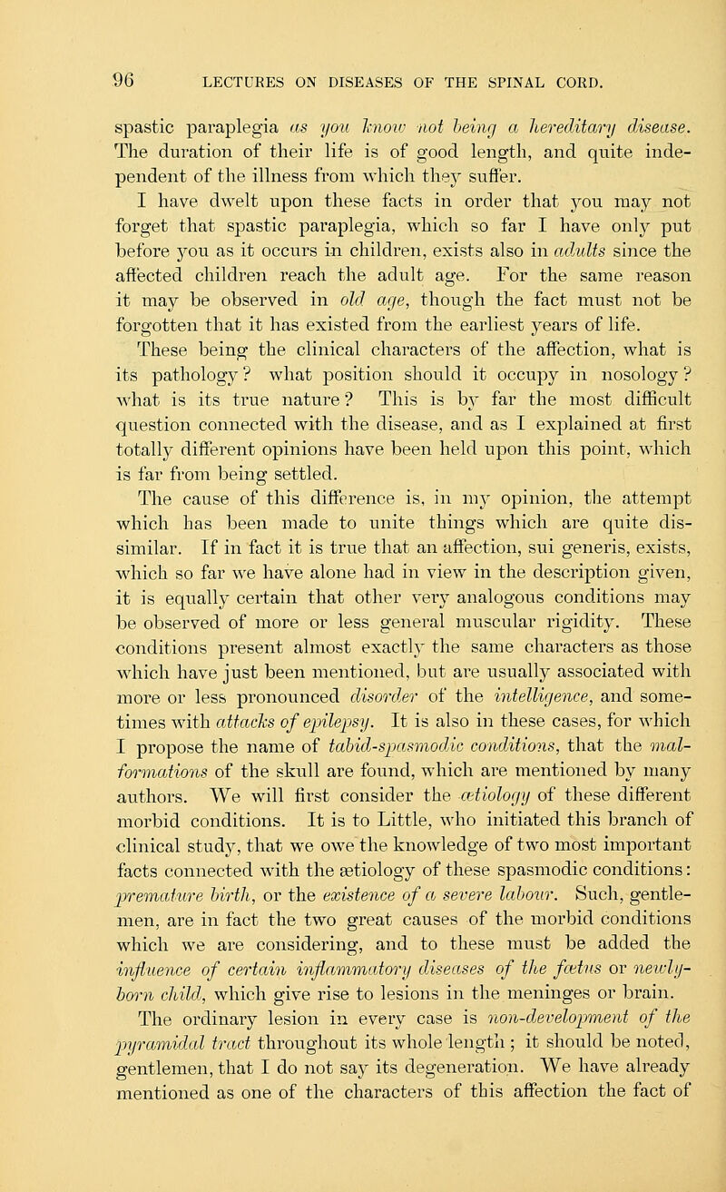 spastic paraplegia as you hioiv not being a hereditary disease. The duration of their life is of good length, and quite inde- pendent of the illness from which they suffer. I have dwelt upon these facts in order that jou may not forget that spastic paraplegia, which so far I have only put before you as it occurs in children, exists also in adults since the affected children reach the adult age. For the same reason it may be observed in old age, though the fact must not be forgotten that it has existed from the earliest years of life. These being the clinical characters of the affection, what is its pathology ? what position should it occupy in nosology ? what is its true nature ? This is by far the most difficult question connected with the disease, and as I explained at first totally different opinions have been held upon this point, which is far froui being settled. The cause of this difference is, in my opinion, the attempt which has been made to unite things which are quite dis- similar. If in fact it is true that an affection, sui generis, exists, which so far we have alone had in view in the description given, it is equally certain that other very analogous conditions may be observed of more or less general muscular rigidity. These conditions present almost exactly the same characters as those w^hich have just been mentioned, but are usually associated with more or less pronounced disorder of the intelligence, and some- times with attacks of epilepsy. It is also in these cases, for which I propose the name of tabid-spasmodnc conditions, that the mal- formations of the skull are found, which are mentioned by many authors. We will first consider the cetiology of these different morbid conditions. It is to Little, who initiated this branch of clinical study, that we owe the knowledge of two most important facts connected with the aetiology of these spasmodic conditions: premature birth, or the existence of a severe labour. Such, gentle- men, are in fact the two great causes of the morbid conditions which we are considering, and to these must be added the influence of certain inflammatory diseases of the fcetus or neivly- born child, which give rise to lesions in the meninges or brain. The ordinary lesion in every case is non-development of the pyramidal tract throughout its whole length ; it should be noted, gentlemen, that I do not say its degeneration. We have already mentioned as one of the characters of this affection the fact of