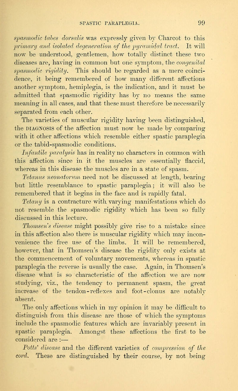 spasmodic tabes dorsalis was expressly given by Charcot to this primary and isolated degeneration of the pyramided tract. It will now be understood, gentlemen, how totally distinct these two diseases are, having in common but one symptom, the congenital spasinodic rigidity. This should be regarded as a mere coinci- dence, it being remembered of how many different affections another symptom, hemiplegia, is the indication, and it must be admitted that spasmodic rigidity has by no means the same meaning in all cases, and that these must therefore be necessarily separated from each other. The varieties of muscular rigidity having been distinguished, the DIAGNOSIS of the affection must now be made by comparing with it other affections which resemble either spastic paraplegia or the tabid-spasmodic conditions. Infantile paralysis has in reality no characters in common with this affection since in it the muscles are essentially flaccid, whereas in this disease the muscles are in a state of spasm. Tetanus neonatorum need not be discussed at length, bearing but little resemblance to spastic paraplegia; it will also be remembered that it begins in the face and is rapidly fatal. Tetany is a contracture with varying manifestations which do not resemble the spasmodic rigidity which has been so fully discussed in this lecture. Thomsen's disease might possibly give rise to a mistake since in this affection also there is muscular rigidity which may incon- venience the free use of the limbs. It will be remembered, however, that in Thomsen's disease the rigidity only exists at the commencement of voluntary movements, whereas in spastic paraplegia the reverse is usually the case. Again, in Thomsen's disease what is so characteristic of the affection we are now studying, viz., the tendency to permanent spasm, the great increase of the tendon-reflexes and foot-clonus are notably absent. The only affections which in my opinion it may be difiicult to distinguish from this disease are those of wdiich the symptoms include the spasmodic features which are invariably present in spastic paraplegia. Amongst these affections the first to be considered are :— Potts' disease and the different varieties of compression of the cord. These are distinguished by their course, by not being