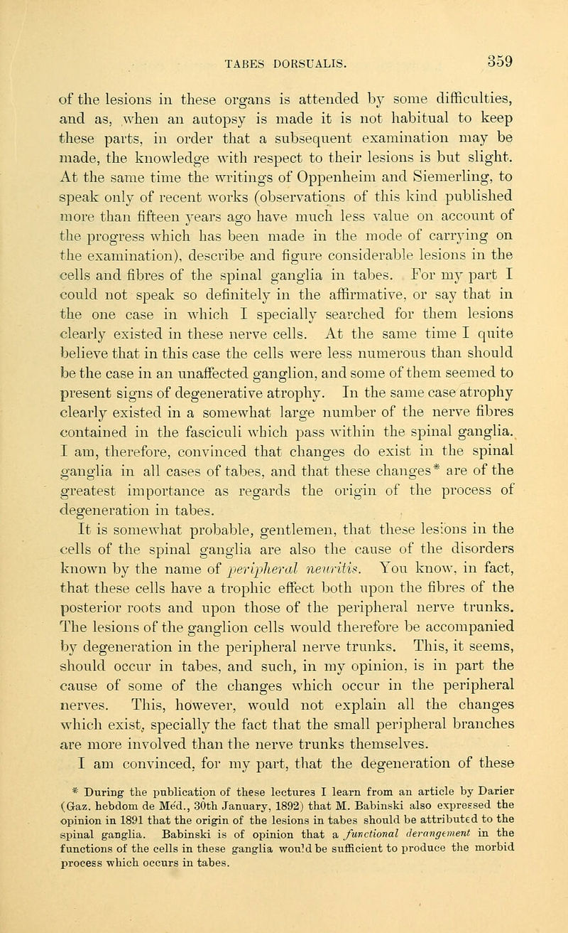 of the lesions in these organs is attended by some difficulties, and as, when an autopsy is made it is not habitual to keep these parts, in order that a subsequent examination may be made, the knowledge with respect to their lesions is but slight. At the same time the writings of Oppenheim and Siemerling, to speak only of recent works (observations of this kind published more than fifteen years ago have much less value on account of the progress which has been made in the mode of carrying on the examination), describe and figure considerable lesions in the cells and fibres of the spinal ganglia in tabes. For my part I could not speak so definitely in the affirmative, or say that in the one case in which I specially searched for them lesions clearly existed in these nerve cells. At the same time I quite believe that in this case the cells were less numerous than should be the case in an unaffected ganglion, and some of them seemed to present signs of degenerative atrophy. In the same case atrophy clearly existed in a somewhat large number of the nerve fibres contained in the fasciculi which pass within the spinal ganglia. I am, therefore, convinced that changes do exist in the spinal ganglia in all cases of tabes, and that these changes* are of the greatest importance as regards the origin of the process of degeneration in tabes. It is somewhat probable, gentlemen, that these lesions in the cells of the spinal ganglia are also the cause of the disorders known by the name of peripheral neuritis. You know, in fact, that these cells have a trophic effect both upon the fibres of the posterior roots and upon those of the peripheral nerve trunks. The lesions of the ganglion cells would therefore be accompanied by degeneration in the peripheral nerve trunks. This, it seems, should occur in tabes, and such, in my opinion, is in part the cause of some of the changes which occur in the peripheral nerves. This, however, would not explain all the changes which exist, specially the fact that the small peripheral branches are more involved than the nerve trunks themselves. I am convinced, for my part, that the degeneration of these * During the publicatipn of these lectures I learn from an article by Darier (Gaz. hebdom de Med., 30th January, 1892) that M. Babinski also expressed the opinion in 1891 that the origin of the lesions in tabes should be attributed to the spinal ganglia. Babinski is of opinion that a functional derangement in the functions of the cells in these ganglia would be sufficient to produce the morbid process which occurs in tabes.