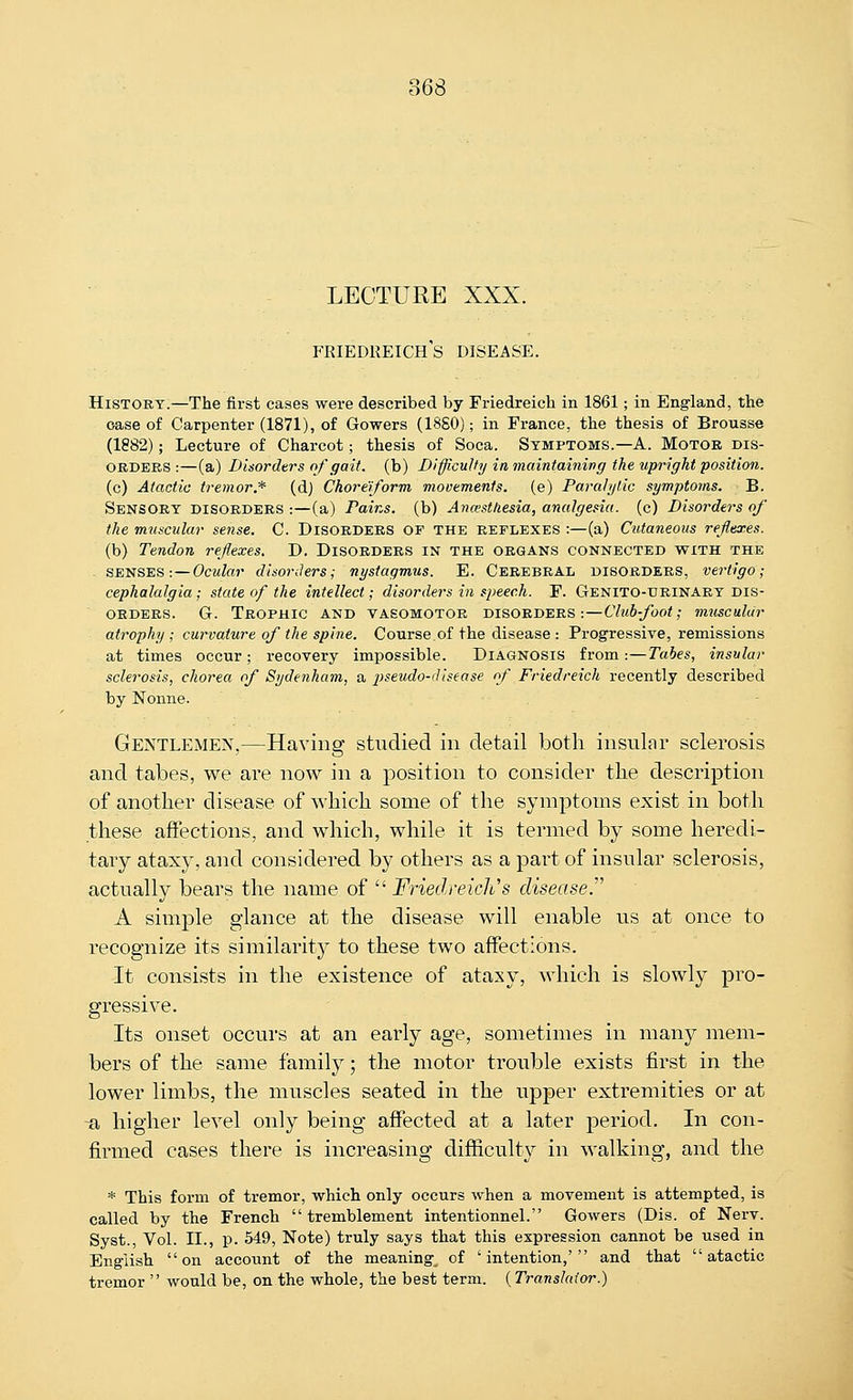 LECTURE XXX. Friedreich's disease. History.—The first cases were described by Friedreich in 1861; in Eng-land, the case of Carpenter (1871), of Gowers (18S0); in France, the thesis of Brousse (1882); Lecture of Charcot; thesis of Soca. Symptoms.—A. Motor dis- orders :—(a) Disorders of gait, (b) Difficulty in maintaining the upright position. (c) Atactic tremor.* (d) Choreiform movements, (e) Paralytic symptoms. B. Sensory disorders :—(a) Pains, (b) Ancestliesia, analgesia, (c) Disorders of the muscular sense. C. Disorders of the reflexes :—(a) Cutaneous reflexes. (b) Tendon reflexes. D. Disorders in the organs connected with the SENSES:—Ocular disorders; nystagmus. E. Cerebral disorders, vertigo; cephalalgia ; state of the intellect; disorders in speech. F. Genito-urinary dis- orders. G. Trophic and vasomotor disorders:—Club-foot; muscular atrophy; curvature of the spine. Course of the disease : Progressive, remissions at times occur; recovery impossible. Diagnosis from:—Tabes, insular sclerosis, chorea of Sydenham, a lyseudo-dlsease of Friedreich recently described by Nonne. Gentlemen,—Having studied in detail both insular sclerosis and tabes, we are now in a position to consider the description of another disease of which some of the symptoms exist in both these affections, and which, while it is termed by some heredi- tary ataxy, and considered by others as a pai't of insular sclerosis, actually bears the name of  Friedreich's disease.' A simple glance at the disease will enable us at once to recognize its similarity to these two affections. It consists in the existence of ataxy, which is slowly pro- gressive. Its onset occurs at an early age, sometimes in many mem- bers of the same family; the motor trouble exists first in the lower limbs, the muscles seated in the upper extremities or at -a higher level only being affected at a later period. In con- firmed cases there is increasing difficulty in walking, and the * This form of tremor, which only occurs when a movement is attempted, is called by the French  tremblement intentionnel. Gowers (Dis. of Nerv. Syst., Vol. II., p. 549, Note) truly says that this expression cannot be used in English on account of the meaning^ of 'intention,' and that atactic tremor  would be, on the whole, the best term. (Translator.)