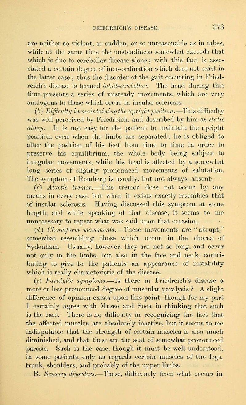 are neither so violent, so sudden, or so unreasonable as in tabes, while at the same time the unsteadiness somewhat exceeds that which is due to cerebellar disease alone; with this fact is asso- ciated a certain degree of inco-ordination which does not exist in the latter case; thus the disorder of the gait occurring in Fried- reich's disease is termed tahid-cerehellar. The head during this time presents a series of unsteady movements, which are very analogous to. those which occur in insular sclerosis. (/>) Bifficulty in mainttmiing the liprvjMposition.—This difficulty was well perceived by Friedreich, and described by him as static ataxy. It is not easy for the patient to maintain the upright position, even when the limbs are separated; he is obliged to alter the position of his feet fi'om time to time in order to preserve his equilibrium, the whole body being subject to irregular movements, while his head is affected by a somewhat long series of slightly pronounced movements of salutation. The symptom of Romberg is usually, but not always, absent; (c) Atactic tremor.—This tremor does not occur by any means in every case, but when it exists exactly resembles that of insular sclerosis. Having discussed this symptom at some- length, and while speaking of that disease, it seems to me unnecessary to repeat what was said upon that occasion. (d) Choreiform unovements.—These movements are  abrupt, somewhat resembling those which occur in the chorea of Sydenham. Usually, however, they are not so long, and occur not only in the limbs, but also in the face and neck, contri- buting to give to the patients an appearance of instability which is really characteristic of the disease. (e) Paralytic symptoms.—Is there in Friedreich's disease -a more or less pi'onounced degree of muscular paralysis ? A slight difference of opinion exists upon this point, though for my part I certainly agree with Musso and Soca in thinking that such is the case. ■ There is no difficulty in recognizing the fact that the affected muscles are absolutely inactive, but it seems to me indisputable that the strength of certain muscles is also much diminished, and that these are the seat of somewhat pronounced paresis. Such is the case, though it must be well understood, in some patients, only as regards certain muscles of the legs, trunk, shoulders, and probably of the upper limbs. B. Sensory disorders.—These, differently from what occurs in