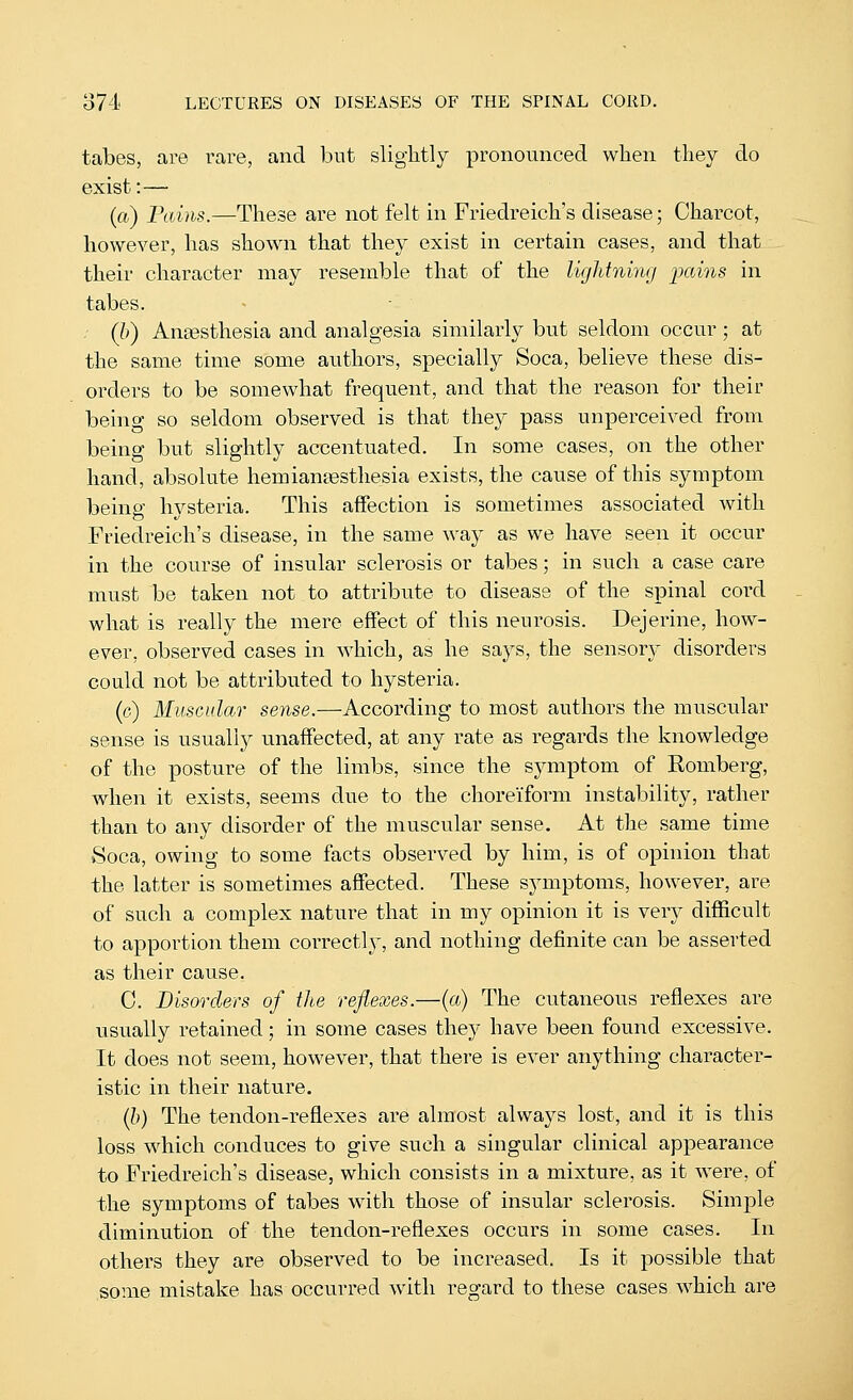 tabes, are rare, and but slightly pronounced when they do exist:— (a) Pai)is.—These are not felt in Friedreich's disease; Charcot, however, has shown that they exist in certain cases, and that their character may resemble that of the lightning ixdns in tabes. . (l>) Angesthesia and analgesia similarly but seldom occur ; at the same time some authors, specially Soca, believe these dis- orders to be somewhat frequent, and that the reason for their being so seldom observed is that they pass unperceived from being but slightly accentuated. In some cases, on the other hand, absolute hemiantesthesia exists, the cause of this symptom being hysteria. This affection is sometimes associated with Friedreich's disease, in the same way as we have seen it occur in the course of insular sclerosis or tabes; in such a case care must 1)0 taken not to attribute to disease of the spinal cord what is really the mere effect of this neurosis. Dejerine, how- ever, observed cases in which, as he says, the sensory disorders could not be attributed to hysteria. (c) Muscular sense.—According to most authors the muscular sense is usually unaffected, at any rate as regards the knowledge of the posture of the limbs, since the symptom of Romberg, when it exists, seems due to the choreiform instability, rather than to any disorder of the muscular sense. At the same time Soca, owing to some facts observed by him, is of opinion that the latter is sometimes affected. These symptoms, however, are of such a complex nature that in my opinion it is yqyj difficult to apportion them coi'rectly, and nothing definite can be asserted as their cause. 0. Disorders of the reflexes.—{a) The cutaneous reflexes are usually retained; in some cases they have been found excessive. It does not seem, however, that there is ever anything character- istic in their nature. (b) The tendon-reflexes are almost always lost, and it is this loss which conduces to give such a singular clinical appearance to Friedreich's disease, which consists in a mixture, as it were, of the symptoms of tabes with those of insular sclerosis. Simple diminution of the tendon-reflexes occurs in some cases. In others they are observed to be increased. Is it possible that some mistake has occurred with regard to these cases which are