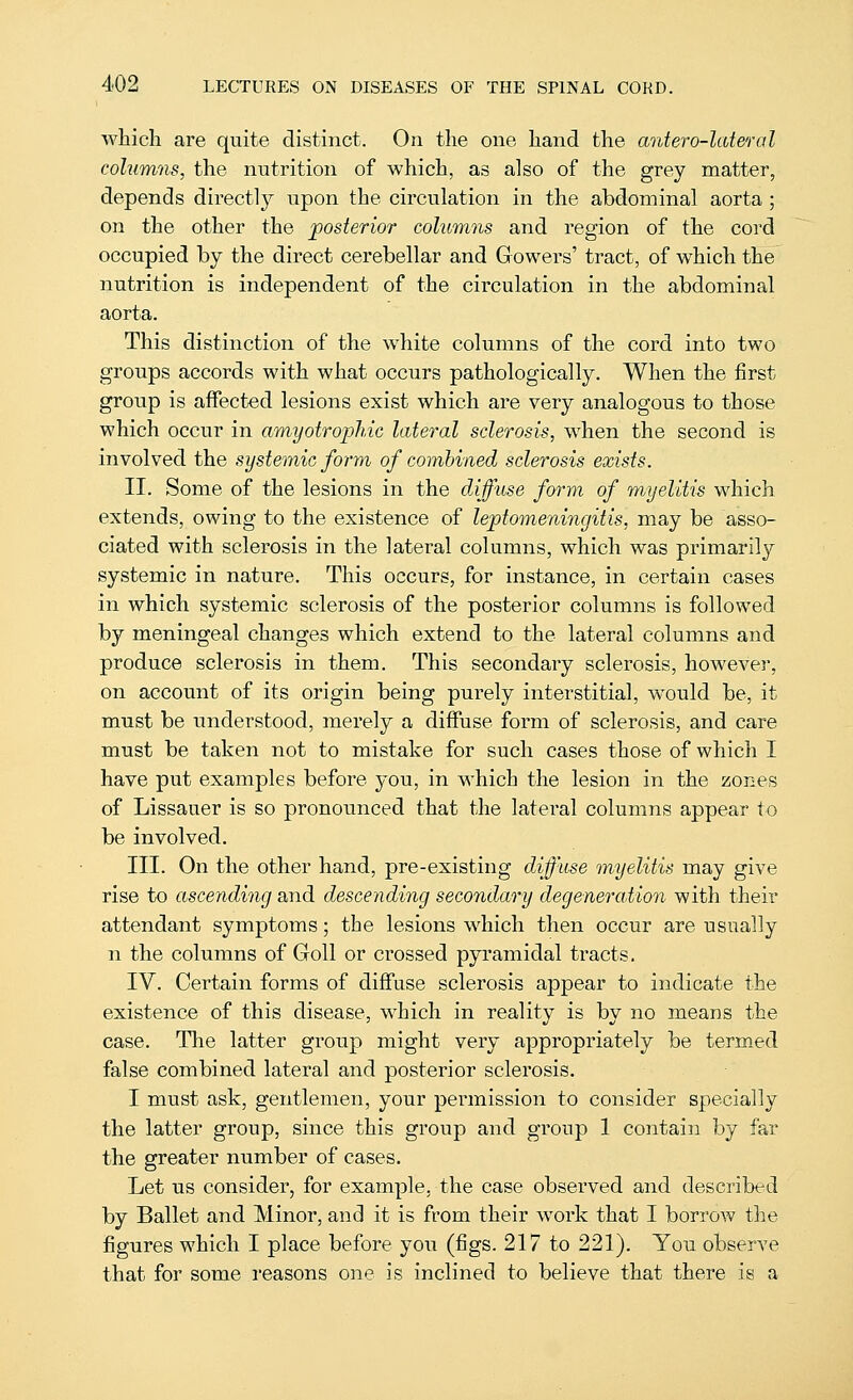 which are quite distinct. On the one hand the antero-lateral cohimns, the nutrition of which, as also of the grey matter, depends directly upon the circulation in the abdominal aorta ; on the other the posterior columns and region of the cord occupied by the direct cerebellar and Cowers' tract, of which the nutrition is independent of the circulation in the abdominal aorta. This distinction of the white columns of the cord into two groups accords with what occurs pathologically. When the first groiip is affected lesions exist which are very analogous to those which occur in amyotrophic lateral sclerosis, when the second is involved the systemic form of combined sclerosis exists. II. Some of the lesions in the diffuse form of m/yelitis which extends, owing to the existence of leptomeningitis, may be asso- ciated with sclerosis in the lateral columns, which was primarily systemic in nature. This occurs, for instance, in certain cases in which systemic sclerosis of the posterior columns is followed by meningeal changes which extend to the lateral columns and produce sclerosis in them. This secondary sclerosis, however, on account of its origin being purely interstitial, would be, it must be understood, merely a diffuse form of sclerosis, and care must be taken not to mistake for such cases those of which I have put examples before you, in which the lesion in the zones of Lissauer is so pronounced that the lateral columns appear to be involved. III. On the other hand, pre-existing diffuse myelitis may give rise to ascending and descending secondary degeneration with their attendant symptoms; the lesions which then occur are usually n the columns of Goll or crossed pyi'amidal ti'acts. IV. Certain forms of diffuse sclerosis appear to indicate the existence of this disease, which in reality is by no means the case. The latter group might very appropriately be termed false combined lateral and posterior sclerosis. I must ask, gentlemen, your permission to consider specially the latter group, since this group and group 1 contain by far the greater number of cases. Let us consider, for example, the case observed and described by Ballet and Minor, and it is from their work that I borrow the figures which I place before you (figs. 217 to 221). You observe that for some reasons one is inclined to believe that there is a