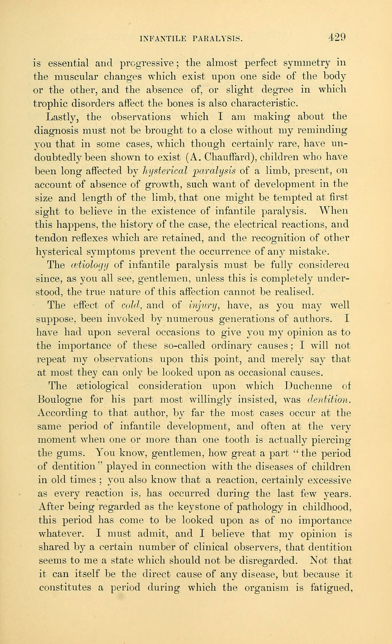 is essential and progressive; the almost perfect symmetry in the muscular changes which exist upon one side of the body or the other, and the absence of, or slight degree in which trophic disorders affect the bones is also characteristic. Lastly, the observations which I am making about the diagnosis must not be brought to a close without my reminding you that in some cases, which though certainly rare, have un- doubtedly been shown to exist (A. Chauffard), children who have been long affected by hysterical 'paralysis of a limb, present, on account of absence of growth, such want of development in the size and length of the limb, that one might be tempted at first sight to believe in the existence of infantile paralysis. When this happens, the history of the case, the electrical reactions, and tendon reflexes which are retained, and the recognition of other hysterical symptoms prevent the occurrence of any mistake. The (etiology of infantile paralysis must be fully considered since, as you all see, gentlemen, unless this is completely under- stood, the true nature of this affection cannot be realised. The effect of cold, and of injury, have, as you may well suppose, been invoked by numerous generations of authors. I have had upon several occasions to give you my opinion as to the importance of these so-called ordinary causes; I will not repeat my observations upon this point, and merely say that at most they can only be looked upon as occasional causes. The setiological consideration upon which Duchenne of Boulogne for his part most willingly insisted, was dentition. According to that author, by far the most cases occur at the same period of infantile development, and often at the very moment when one or more than one tooth is actually piercing the gums. You know, gentlemen, how great a part the period of dentition  played in connection with the diseases of children in old times ; you also know that a reaction, certainly excessive as every reaction is, has occurred during the last few years. After being regarded as the keystone of pathology in childhood, this period has come to be looked upon as of no importance whatever. I must admit, and I believe that my opinion is shared by a certain number of clinical observers, that dentition seems to me a state which should not be disregarded. Not that it can itself be the direct cause of any disease, but because it constitutes a period during which the organism is fatigued.