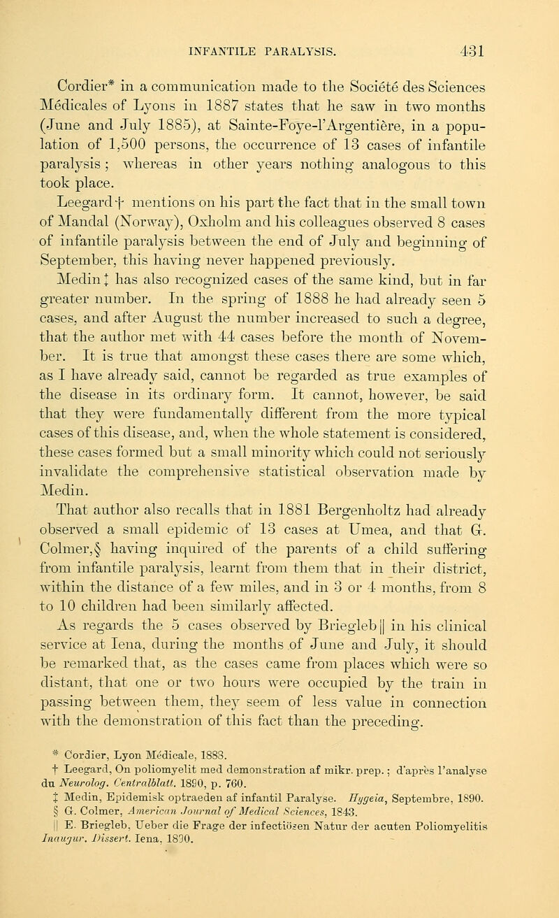 Cordier* in a communication made to tlie Societe des Sciences Medicales of Lyons in 1887 states that he saw in two months (June and July 1885), at Sainte-Foye-l'Argentiere, in a popu- lation of 1,500 persons, the occurrence of 13 cases of infantile paralysis ; whereas in other years nothing analogous to this took place. Leegardf mentions on his part the fact that in the small town of Mandal (Norway), Oxholm and his colleagues observed 8 cases of infantile paralysis between the end of July and beginnino- of September, this having never happened previously. Medin I has also recognized cases of the same kind, but in far greater number. In the spring of 1888 he had already seen 5 cases, and after August the number increased to such a degree, that the author met with 44 cases before the month of Novem- ber. It is true that amongst these cases there are some which, as I have already said, cannot be regarded as true examples of the disease in its ordinary form. It cannot, however, be said that they were fundamentally different from the more typical cases of this disease, and, when the whole statement is considered, these cases formed but a small minority which could not serious^ invalidate the comprehensive statistical observation made by Medin. That author also recalls that in 1881 Bergenholtz had already observed a small epidemic of 13 cases at Umea, and that G. Oolmer,§ having inquired of the parents of a child suffering from infantile paralysis, learnt from them that in their district, within the distance of a few miles, and in 3 or 4 months, from 8 to 10 children had been similarly affected. As regards the 5 cases observed by Brieglebj] in his clinical service at lena, during the months of June and July, it should be remarked that, as the cases came from places which were so distant, that one or two hours were occupied by the train in passing between them, they seem of less value in connection with the demonstration of this fact than the preceding. * Cordier, Lyon Medicale, 1883. t Leegard, On poliomyelit med demonstration af mikr. prep.; d'apres I'analyse du Neurolog. Ce.ntralblatt. 1890, p. 760. X Medin, Epidemisk optraeden af infantil Paralyse. Ilygeia, Septembre, 1890. § G. Colmer, American Journal of Medical Sciences, 1843. 11 E. Briegleb, Ueber die Frage der infectiojen Natur der acuten Poliomyelitis Inaujur. Dissert. lena, 1890.