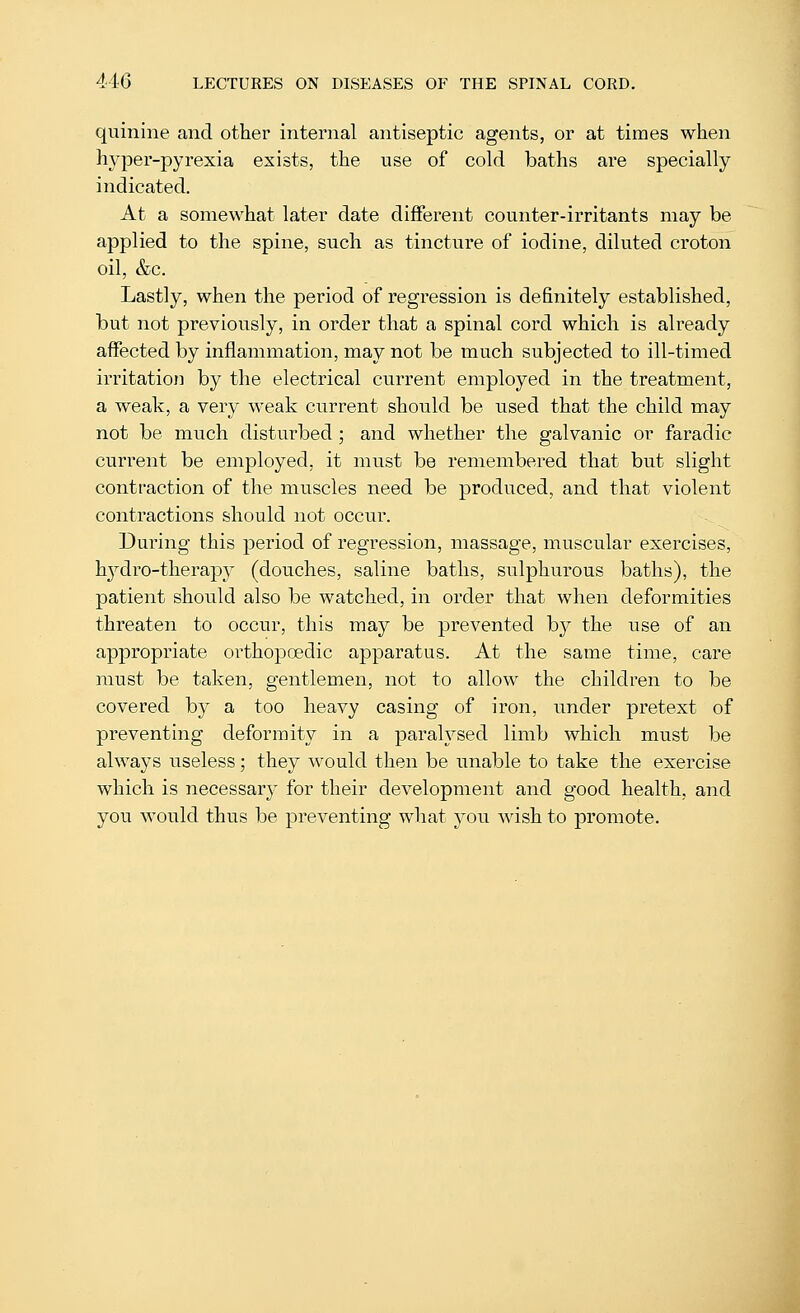quinine and other internal antiseptic agents, or at times when hyper-pyrexia exists, the use of cold baths are specially indicated. At a somewhat later date different counter-irritants may be applied to the spine, such as tincture of iodine, diluted croton oil, &c. Lastly, when the period of regression is definitely established, but not previously, in order that a spinal cord which is already affected by inflammation, may not be much subjected to ill-timed irritation by the electrical current employed in the treatment, a weak, a very weak current should be used that the child may not be much disturbed ; and whether the galvanic or faradic current be employed, it must be remembered that but slight contraction of the muscles need be produced, and that violent contractions should not occur. During this period of regression, massage, muscular exercises, hjT'dro-therap} (douches, saline baths, sulphurous baths), the patient should also be watched, in order that when deformities threaten to occur, this may be prevented b}^ the use of an appropriate orthopoedic apparatus. At the same time, care must be taken, gentlemen, not to allow the children to be covered by a too heavy casing of iron, under pretext of preventing deformity in a paralysed limb which must be always useless; they would then be unable to take the exercise which is necessary for their development and good health, and you would thus be preventing what you wish to promote.