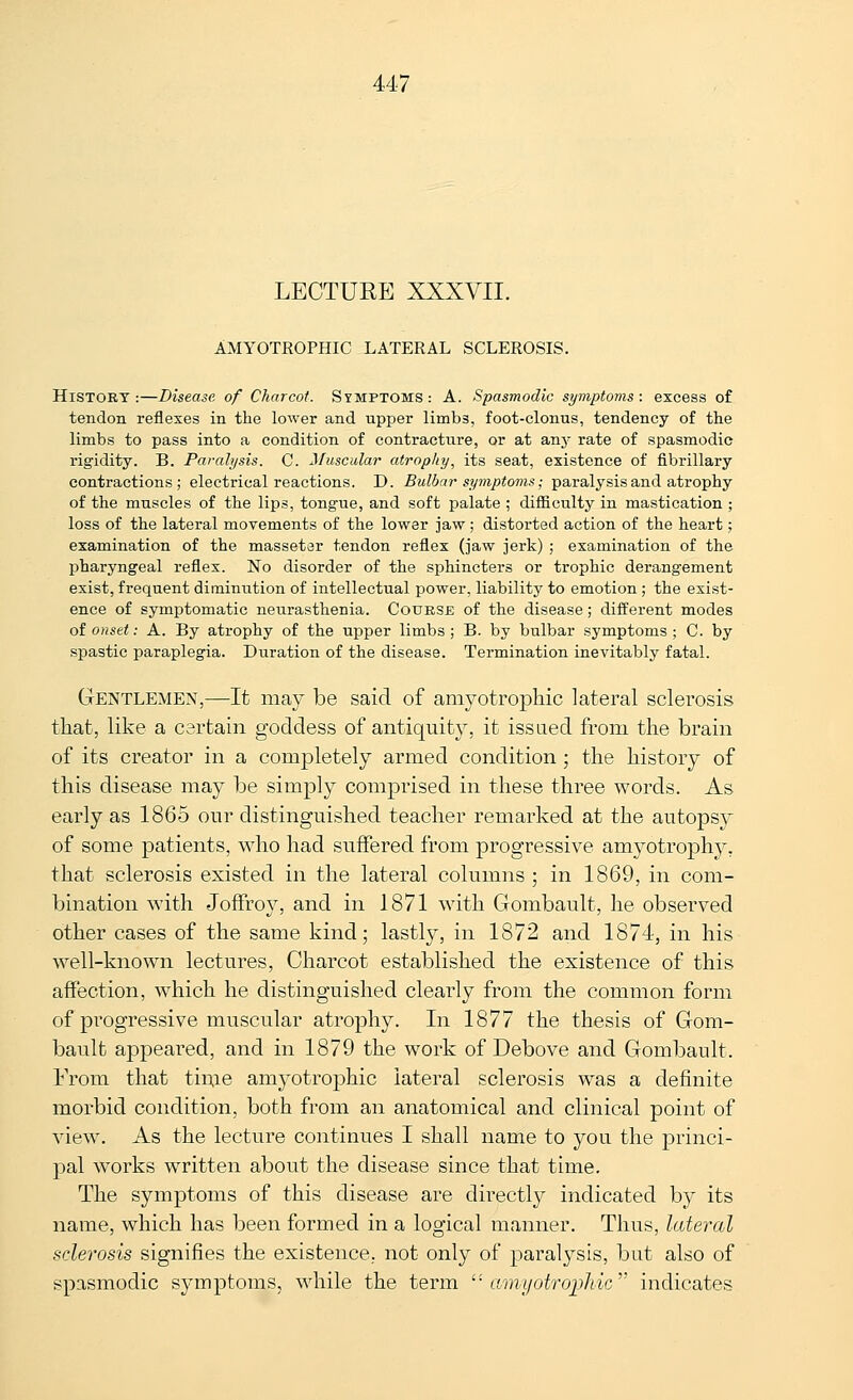 LECTURE XXXYII. AMYOTROPHIC LATERAL SCLEROSIS. History:—Disease of Charcot. Symptoms: A. Spasmodic symptoms: excess of tendon reflexes in the lower and upper limbs, foot-clonus, tendency of the limbs to pass into a condition of contracture, or at any rate of spasmodic rigidity. B. Parahjsis. C. Muscular atrophy, its seat, existence of fibrillary contractions; electrical reactions. D. Bulbar symptoms; paralysis and atrophy of the muscles of the lips, tong-ue, and soft palate ; difficulty in mastication ; loss of the lateral movements of the lower jaw; distorted action of the heart; examination of the massetar tendon reflex (jaw jerk) ; examination of the pharyngeal reflex. No disorder of the sphincters or trophic derangement exist, frequent diminution of intellectual power, liability to emotion ; the exist- ence of symptomatic neurasthenia. Course of the disease; difi^erent modes of onset: A. By atrophy of the upper limbs ; B. by bulbar symptoms ; C. by spastic paraplegia. Duration of the disease. Termination inevitably fatal. Gentlemen,—It may be said of amyotrophic lateral sclerosis that, like a certain goddess of antiquity, it issued from the brain of its creator in a completely armed condition ; the history of this disease may be simply comprised in these three words. As early as 1865 our distinguished teacher remarked at the autopsy of some patients, who had suffered from progressive amyotrophy, that sclerosis existed in the lateral columns ; in 1869, in com- bination with Joffro}^, and in 1871 with Gombault, he observed other cases of the same kind; lastly, in 1872 and 1874, in his well-known lectures, Charcot established the existence of this affection, which he distinguished clearly from the common form of progressive muscidar atrophy. In 1877 the thesis of Gom- bault appeared, and in 1879 the work of Debove and Gombault. From that tin,ie amyotrophic lateral sclerosis was a definite morbid condition, both from an anatomical and clinical point of view. As the lecture continues I shall name to you the princi- pal works written about the disease since that time. The symptoms of this disease are directly indicated by its name, which has been formed in a logical manner. Thus, lateral sclerosis signifies the existence, not only of paralysis, but also of spasmodic symptoms, while the term '■ amyotroijhic indicates