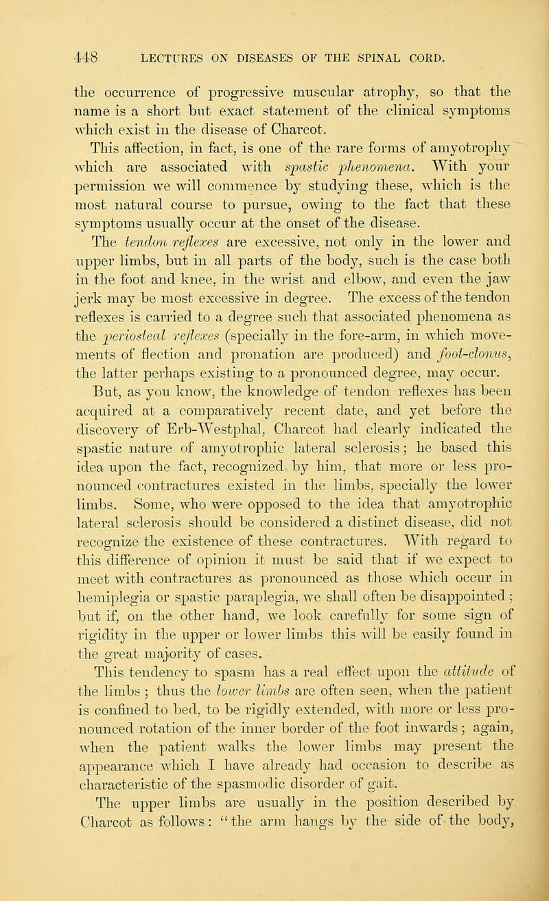 the occurrence of pi^ogressive muscular atrophy, so that the name is a short but exact statement of the clinical symptoms which exist in the disease of Charcot. This affection, in fact, is one of the rare forms of amyotrophy which are associated with spastic phenomena. With your permission we will commence by studying these, which is the most natural course to pursue, owing to the fact that these symptoms usually occur at the onset of the disease. The tendon reflexes are excessive, not only in the lower and upper limbs, but in all parts of the body, such is the case both in the foot and knee, in the wrist and elbow, and even the jaw jerk may be most excessive in degree. The excess of the tendon reflexes is carried to a degree such that associated phenomena as the 'periosteal reflexes (specially in the fore-arm, in which move- ments of flection and pronation are produced) and foot-clonus, the latter perhaps existing to a pronounced degree, may occur. But, as you know, the knowledge of tendon reflexes has been acquired at a comparatively recent date, and yet before the discovery of Erb-Westphal, Charcot had clearly indicated the spastic nature of amyotrophic lateral sclerosis; he based this idea upon the fact, recognized by him, that more or less pro- nounced contractures existed in the limbs, specially the lower limbs. Some, who were opposed to the idea that amyotrophic lateral sclerosis should be considered a distinct disease, did not recognize the existence of these contractures. With regard to this difference of opinion it must be said that if we expect to meet with contractures as pronounced as those which occur in hemiplegia or spastic paraplegia, we shall often be disappointed; but if, on the other hand, we look carefully for some sign of rigidity in the upper or lower limbs this will be easily found in the great majority of cases. This tendency to spasm has a real effect upon the attitude of the limbs ; thus the lower limhs are often seen, when the patient is confined to bed, to be rigidly extended, with more or less pro- nounced rotation of the inner border of the foot inwards ; again, when the patient walks the lower limbs may present the appearance which I have already had occasion to describe as characteristic of the spasmodic disorder of gait. The upper limbs are usually in the position described by Charcot as follows: the arm hangs by the side of the body,