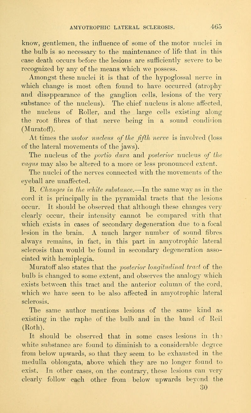 know, gentlemen, the influence of some of the motor nuclei in the bulb is so necessary to the maintenance of life that in this case death occurs before the lesions are sufiiciently severe to be recognized by any of the means which we possess. Amongst these nuclei it is that of the hypoglossal nerve in which change is most often found to have occurred (atrophy and disappearance of the ganglion cells, lesions of the very substance of the nucleus). The chief nucleus is alone affected, the nucleus of Roller, and the large cells existing along the root fibres of that nerve being in a sound condiiion (Muratoff). At times the motor nucleus of the fifth nerve is involved (loss of the lateral movements of the jaws). The nucleus of the iDortio dura and posterior nucleus of the vagus may also be altered to a more or less pronounced extent. The nuclei of the nerves connected with the movements of the eyeball are unaffected. B. Changes in the white substance.—In the same way as in the cord it is principally in the pyramidal tracts that the lesions occur. It should be observed that although these changes very clearly occur, their intensity cannot be compared with that which exists in cases of secondary degeneration due to a focal lesion in the brain. A much larger number of sound fibres always remains, in fact, in this part in amyotrophic lateral sclerosis than would be found in secondary degeneration asso- ciated with hemiplegia. Muratoff also states that the ]30sterior longitudinal tract of the bulb is changed to some extent, and observes the analogy which exists between this tract and the anterior column of the cord, which we have seen to be also affected in amyotrophic lateral sclerosis. The same author mentions lesions of the same kind as existing in the raphe of the bulb and in the band of Reil (Roth). It should be observed that in some cases lesions in ths white substance are found to diminish to a considerable degree from below upwards, so that they seem to be exhausted in the medulla oblongata, above which they are no longer found to exist. In other cases, on the contrary, these lesions can very clearly follow each other from below upwards beyond the 30