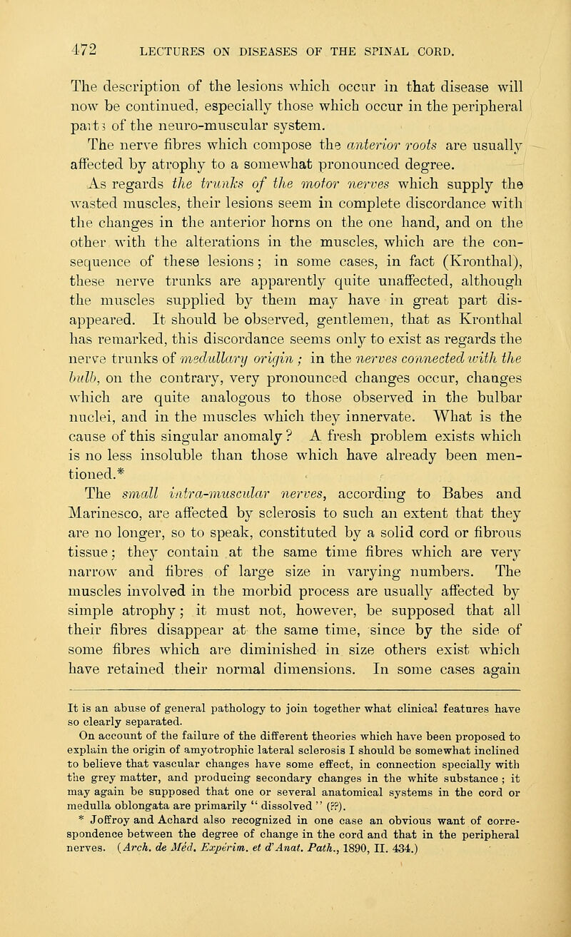 The description of the lesions which occur in that disease will now be continued, especially those which occur in the peripheral pait5 of the neuro-muscular system. The nerve fibres which compose the anterior roots are usually affected by atrophy to a somewhat pronounced degree. As regards the trtcnks of the motor nerves which supply the wasted muscles, their lesions seem in complete discordance with the changes in the anterior horns on the one hand, and on the other with the alterations in the muscles, which are the con- sequence of these lesions; in some cases, in fact (Kronthal), these nerve trunks are apparently quite unaffected, although the muscles supplied by them may have in great part dis- appeared. It should be observed, gentlemen, that as Kronthal has remarked, this discordance seems only to exist as regards the nerve trunks of inedullary origin ; in the nerves connected ivith the hulb, on the contrary, very pronounced changes occur, changes which are quite analogous to those observed in the bulbar nuclei, and in the muscles which they innervate. What is the cause of this singular anomaly ? A fresh pi-oblem exists which is no less insoluble than those which have already been men- tioned.* The small intra-muscular nerves, according to Babes and Marinesco, are affected by sclerosis to such an extent that they are no longer, so to speak, constituted by a solid cord or fibrous tissue; they contain at the same time fibres which are very narrow and fibres of large size in varying numbers. The muscles involved in the morbid process are usually affected by simple atrophy; it must not, however, be supposed that all their fibres disappear at the same time, since by the side of some fibres which are diminished in size others exist which have retained their normal dimensions. In some cases again It is an abuse of general pathology to join together what clinical features have so clearly separated. On account of the failure of the different theories which have been proposed to explain the origin of amyotrophic lateral sclerosis I should be somewhat inclined to believe that vascular changes have some effect, in connection specially with the grey matter, and producing secondary changes in the white substance ; it may again be supposed that one or several anatomical systems in the cord or medulla oblongata are primarily  dissolved  (??). * Joffroy and Achard also recognized in one case an obvious want of corre- spondence between the degree of change in the cord and that in the peripheral nerves. {Arch, de Med. Experim. et d'Anat. Path., 1890, II. 434.)
