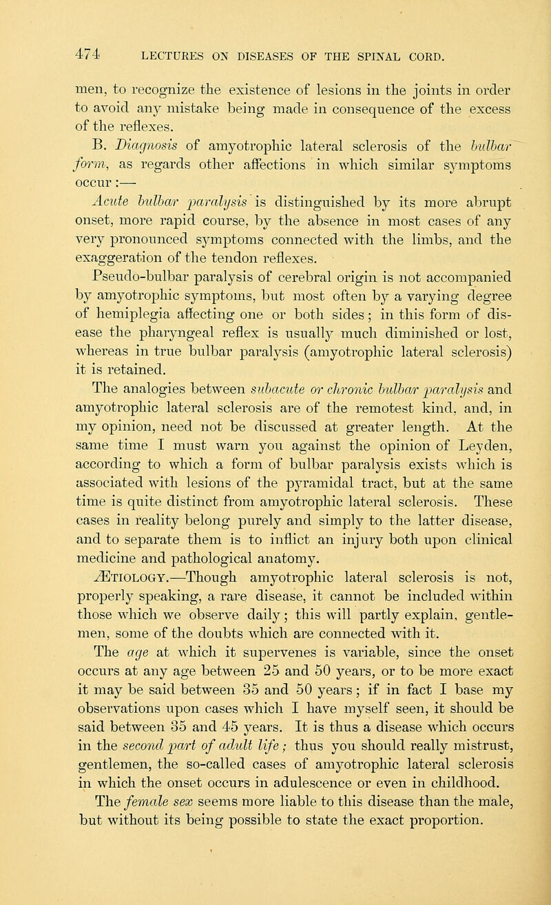 men, to recognize the existence of lesions in the joints in order to avoid any mistake being made in consequence of the excess of the reflexes. B. Diagnosis of amyotrophic lateral sclerosis of the hulhar form, as regards other affections in which similar symptoms occur :— Acute hulbar jjaralijsis is distinguished by its more abrupt onset, more rapid course, by the absence in most cases of any very pronounced symptoms connected with the limbs, and the exaggeration of the tendon reflexes. Pseudo-bulbar paralysis of cerebral origin is not accompanied by amyotrophic symptoms, but most often by a varying degree of hemiplegia affecting one or both sides; in this form of dis- ease the pharyngeal reflex is usuallj^ much diminished or lost, whereas in true bulbar paralysis (amyotrophic lateral sclerosis) it is retained. The analogies between subacute or chronic hulhar 'paralysis and amyotrophic lateral sclerosis are of the remotest kind, and, in my opinion, need not be discussed at greater length. At the same time I must warn you against the opinion of Ley den, according to which a form of bulbar paralysis exists which is associated with lesions of the pyramidal tract, but at the same time is quite distinct from amyotrophic lateral sclerosis. These cases in reality belong purely and simply to the latter disease, and to separate them is to inflict an injury both upon clinical medicine and pathological anatomy. Etiology.—^Though amyotrophic lateral sclerosis is not, properly speaking, a rare disease, it cannot be included within those which we observe daily; this will partly explain, gentle- men, some of the doubts which are connected with it. The age at which it supervenes is variable, since the onset occurs at any age between 25 and 50 years, or to be more exact it may be said between 35 and 50 years; if in fact I base my observations upon cases which I have myself seen, it should be said between 35 and 45 years. It is thus a disease which occurs in the second part of adult life; thus you should really mistrust, gentlemen, the so-called cases of amyotrophic lateral sclerosis in which the onset occurs in adulescence or even in childhood. The/ema?e sex seems more liable to this disease than the male, but without its being possible to state the exact proportion.