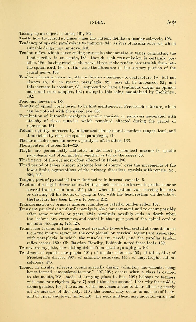 Taking np an object in tabes, 161, 162. Teeth, how fractured at times when the patient drinks in insular sclerosis, 108. Tendency of spastic paralysis is to improve, 94 ; as it is of insular sclerosis, which suitable drugs may improve, 153. Tendon reflex, which nerve ending transmits the impulse in tabes, originating the tendon-reflex is uncertain, 186 ; though such transmission is certainly pos- sible, 186 ; having reached the nerve fibres of the tendcn passes with them into the spinal cord, 186; in this case the fibres are in the sensory portion of the crural nerve, 186. Tendon reflexes, increase in, often indicates a tendency to contracture, 19 ; but not always so, 19; in spastic paraplegia, 92; may all be increased, 92; and this increase is constant, 93 ; supposed to have a tendinous origin, an opinion more and more adopted. 192 ; owing to this being maintained by Tschirjew, 192. Tendons, nerves in, 183. Tenuity of spinal cord, lesion to be first mentioned in Friedreich's disease, which can be noticed with the naked eye, 385. Termination of infantile paralysis usually consists in paralysis associated with atrophy of those muscles which remained affected during the period of regression, 424. Tetanic rigidity increased by fatigue and strong moral emotions (anger, fear), and diminished by sleep, in spastic paraplegia, 91. Thenar muscles (median nerve), paralysis of, in tabes, 166. Therapeutics of tabes, 314—320. Thighs are permanently adducted in the most pronounced manner in spastic paraplegia and often applied together as far as the knees, 86. Third nerve of the eye most often affected in tabes, 196. Third period of tabes, almost absolute loss of control over the movements of the lower limbs, aggravations of the urinary disorders, cystitis with pyuria, &c., 294, 295. Tongue, part of pyramidal tract destined to in internal capsule, 5. Traction of a slight character or a trifling shock have been known to produce one or several fractures in tabes, 211; thus when the patient was crossing his legs, or drawing off his boots, or lying in bed with the head resting on the elbow, the fracture has been known to occur, 212. Transformation of primary afferent impulse in patellar tendon reflex, 187. Transient paralysis in infantile paralysis, 424 ; improvement said to occur possibly after some months or years, 424; paralysis possibly ends in death when the lesions are extensive, and seated in the upper part of the spinal cord or medulla oblongata, 424, 425. Transverse lesions of the spinal cord resemble tabes when sea,ted at some distance from the lumbar region of the cord (dorsal or cervical region) are associated with paraplegia in which the muscles are flaccid, and the patellar tendon reflex ceases, 189 ; Ch. Bastian, Bowlby, Babinski noted these facts, 189. Transverse myelitis, how distinguished from spastic paraplegia, 100. Treatment of spastic paraplegia, 101; of insular sclerosis, 153; of tabes, 314; of Friedreich's disease, 393; of infantile paralysis, 445; of amyotrophic lateral sclerosis, 475. Tremor in insular sclerosis occurs specially during voluntary movements, being hence termed ■'intentional tremor, 107,108; occurs when a glass is carried to the mouth, 108 ; mode of carrying glass to lips, 108 ; belongs to tremors with moderate rhythm (5i to 7^ oscillations in a second), 109 ; why the rapidity seems greater, 109 ; the extent of the movements due to their affecting nearly all the muscles of the body, 110 ; the tremor may occur in muscles of body,