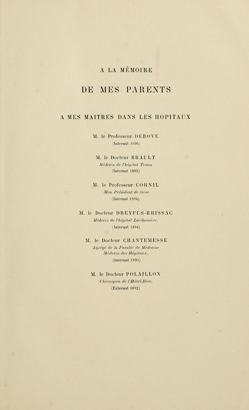 A LA MÉMOIRE DE MES PARENTS A MES MAITRES DANS LES HOPITAUX M. le Professeur DEBOVE (Internat 1890) M. le Docteur BRAULT Médecin de l'hôpital Tenon (Internat 1895) M. le Professeur CORN IL Mon Président de thèse (Internat 1894) M. le Docteur DREYFUS-B RISS AC Médecin de l'hôpital Lariboisière. (Internat 1894) M. le Docteur CHANTEMESSE Agrégé de la Faculté de Médecine Médecin des Hôpitaux. (Internat 1893) M. le Docteur POLAILLON Chirurgien de l'Hôtel-Dieu. (Externat 1892)